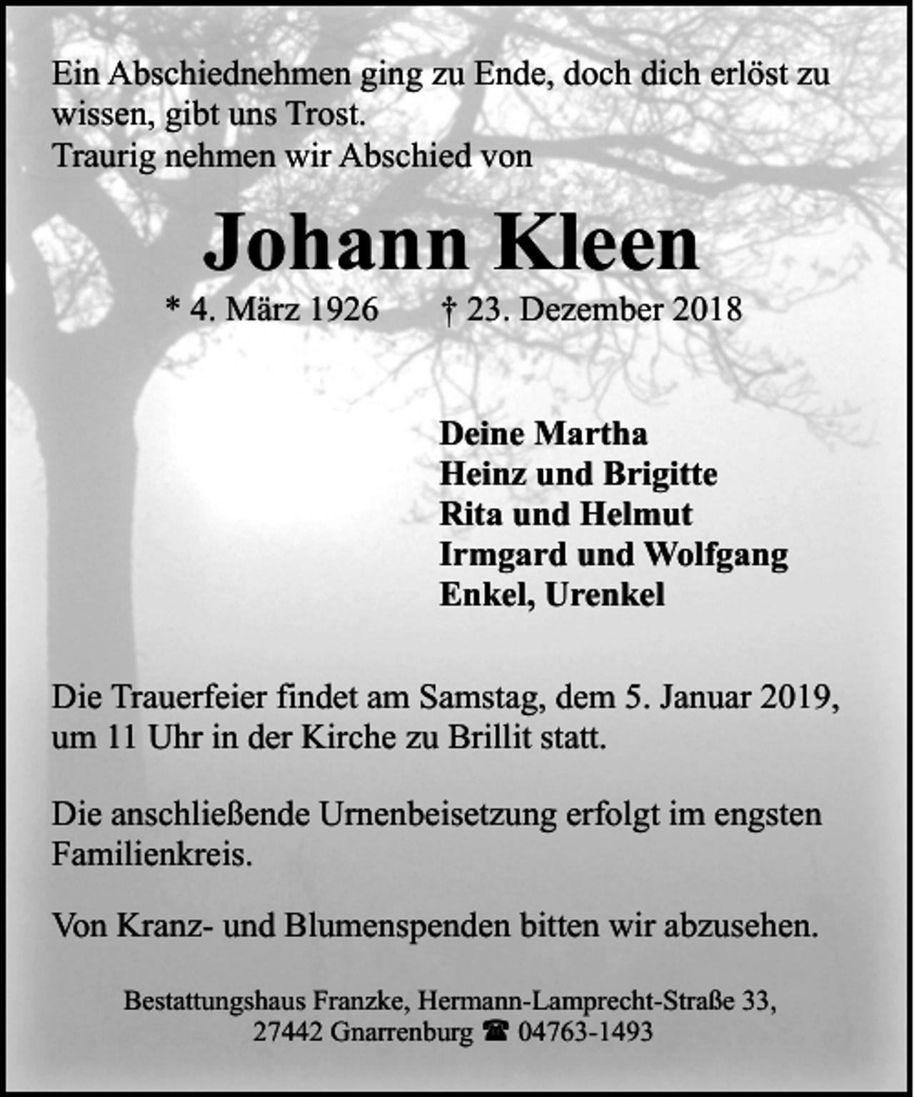 <p>Ein Abschiednehmen ging zu Ende, doch dich erlöst zu<br />wissen, gibt uns Trost.<br />Traurig nehmen wir Abschied von</p><p>Johann Kleen</p><p>* 4. März 1926</p><p>† 23. Dezember 2018</p><p>Deine Martha<br />Heinz und Brigitte<br />Rita und Helmut<br />Irmgard und Wolfgang<br />Enkel, Urenkel<br />Die Trauerfeier findet am Samstag, dem 5. Januar 2019,<br />um 11 Uhr in der Kirche zu Brillit statt.<br />Die anschließende Urnenbeisetzung erfolgt im engsten<br />Familienkreis.<br />Von Kranz- und Blumenspenden bitten wir abzusehen.<br />Bestattungshaus Franzke, Hermann-Lamprecht-Straße 33,<br />27442 Gnarrenburg ( 04763-1493</p>