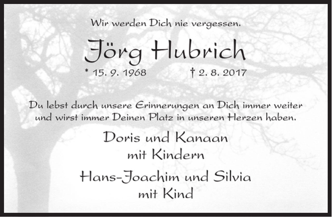 <p>Wir werden Dich nie vergessen.</p><p>Jörg Hubrich</p><p>* 15. 9. 1968</p><p>† 2. 8. 2017</p><p>Du lebst durch unsere Erinnerungen an Dich immer weiter<br />und wirst immer Deinen Platz in unseren Herzen haben.</p><p>Doris und Kanaan<br />mit Kindern<br />Hans-Joachim und Silvia<br />mit Kind</p>