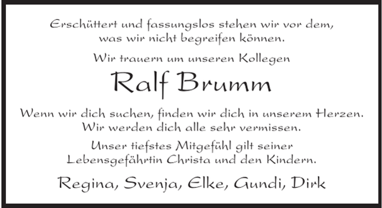 <p>Erschüttert und fassungslos stehen wir vor dem,<br />was wir nicht begreifen können.<br />Wir trauern um unseren Kollegen</p><p>Ralf Brumm</p><p>Wenn wir dich suchen, finden wir dich in unserem Herzen.<br />Wir werden dich alle sehr vermissen.<br />Unser tiefstes Mitgefühl gilt seiner<br />Lebensgefährtin Christa und den Kindern.</p><p>Regina, Svenja, Elke, Gundi, Dirk</p>
