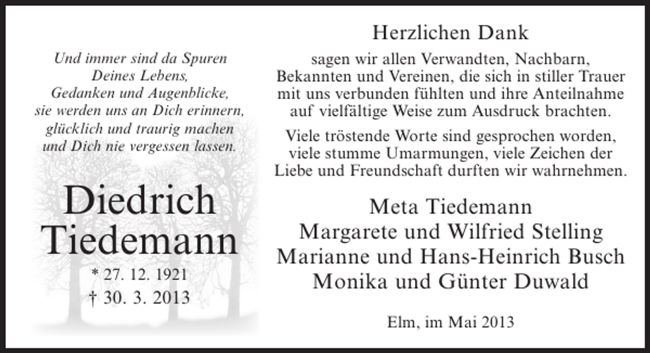 <p>Herzlichen Dank<br />Und immer sind da Spuren<br />Deines Lebens,<br />Gedanken und Augenblicke,<br />sie werden uns an Dich erinnern,<br />glücklich und traurig machen<br />und Dich nie vergessen lassen.</p><p>Diedrich<br />Tiedemann<br />* 27. 12. 1921</p><p>† 30. 3. 2013</p><p>sagen wir allen Verwandten, Nachbarn,<br />Bekannten und Vereinen, die sich in stiller Trauer<br />mit uns verbunden fühlten und ihre Anteilnahme<br />auf vielfältige Weise zum Ausdruck brachten.<br />Viele tröstende Worte sind gesprochen worden,<br />viele stumme Umarmungen, viele Zeichen der<br />Liebe und Freundschaft durften wir wahrnehmen.</p><p>Meta Tiedemann<br />Margarete und Wilfried Stelling<br />Marianne und Hans-Heinrich Busch<br />Monika und Günter Duwald<br />Elm, im Mai 2013</p>