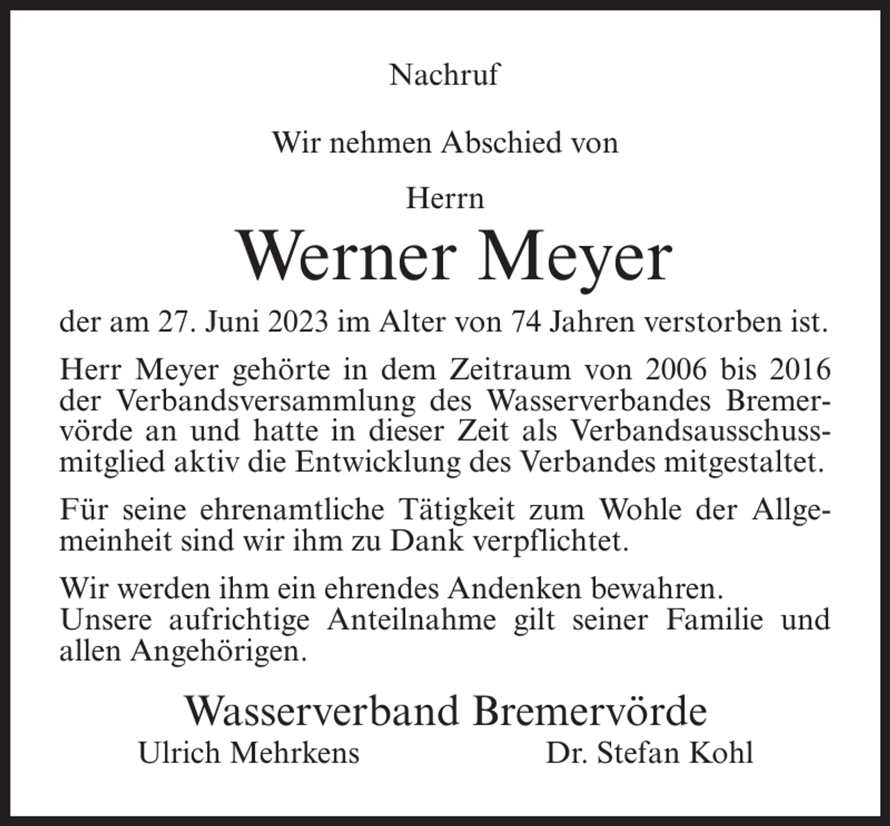 <p>Nachruf<br />Wir nehmen Abschied von<br />Herrn</p><p>Werner Meyer<br />der am 27. Juni 2023 im Alter von 74 Jahren verstorben ist.<br />Herr Meyer gehörte in dem Zeitraum von 2006 bis 2016<br />der Verbandsversammlung des Wasserverbandes Bremervörde an und hatte in dieser Zeit als Verbandsausschussmitglied aktiv die Entwicklung des Verbandes mitgestaltet.<br />Für seine ehrenamtliche Tätigkeit zum Wohle der Allgemeinheit sind wir ihm zu Dank verpflichtet.<br />Wir werden ihm ein ehrendes Andenken bewahren.<br />Unsere aufrichtige Anteilnahme gilt seiner Familie und<br />allen Angehörigen.</p><p>Wasserverband Bremervörde</p><p>Ulrich Mehrkens</p><p>Dr. Stefan Kohl</p>