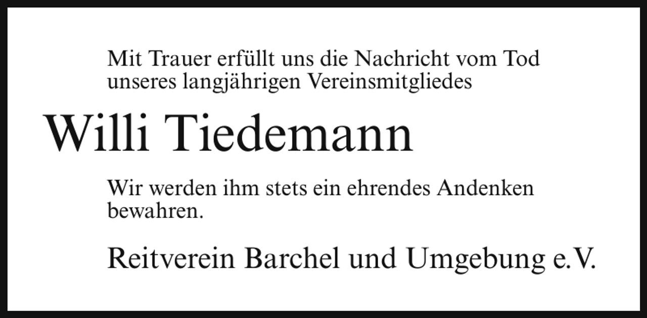 <p>Mit Trauer erfüllt uns die Nachricht vom Tod<br />unseres langjährigen Vereinsmitgliedes</p><p>Willi Tiedemann<br />Wir werden ihm stets ein ehrendes Andenken<br />bewahren.</p><p>Reitverein Barchel und Umgebung e.V.</p>