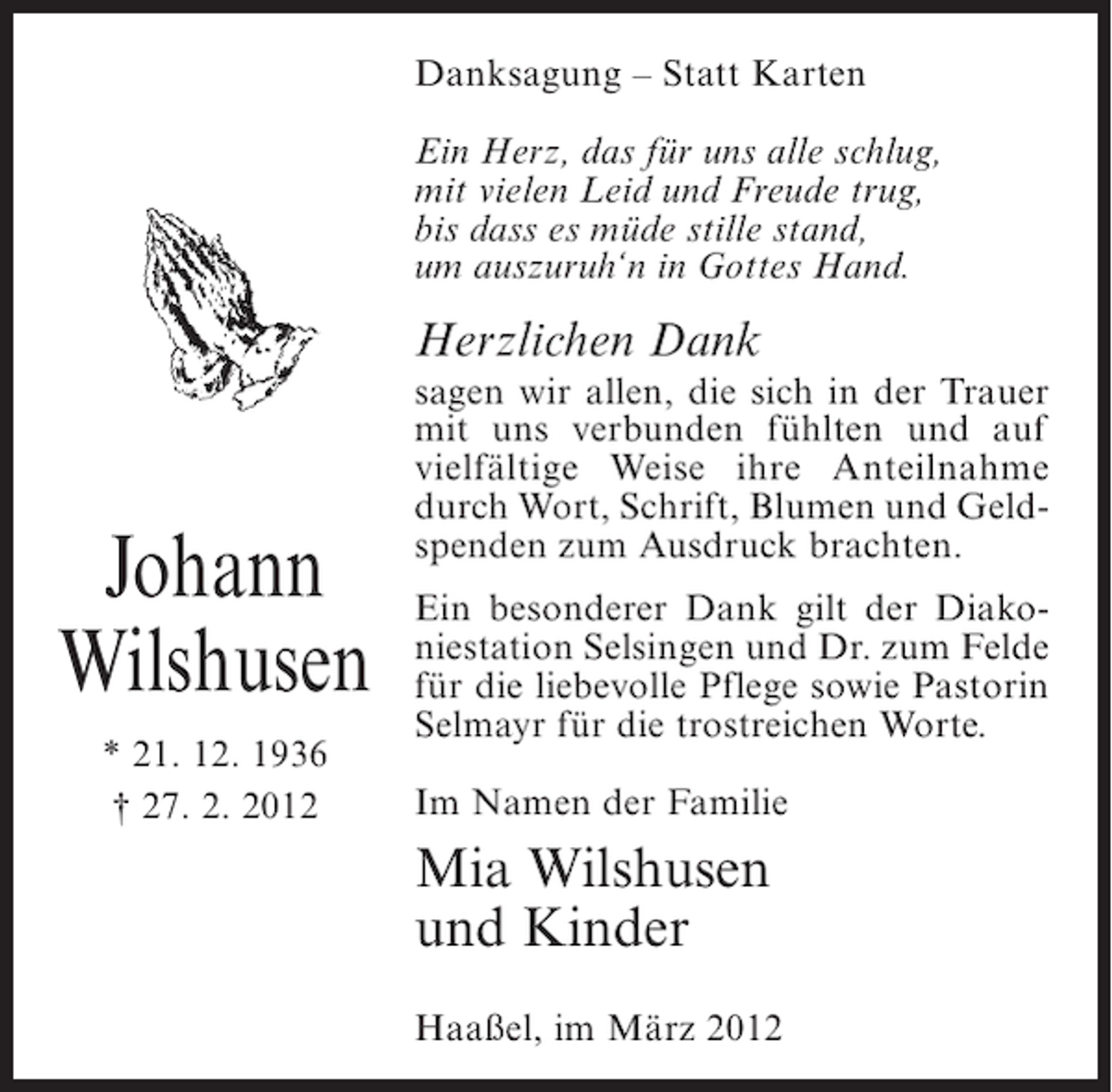 <p>Danksagung – Statt Karten<br />Ein Herz, das für uns alle schlug,<br />mit vielen Leid und Freude trug,<br />bis dass es müde stille stand,<br />um auszuruh‘n in Gottes Hand.</p><p>Herzlichen Dank</p><p>Johann<br />Wilshusen<br />* 21. 12. 1936<br />† 27. 2. 2012</p><p>sagen wir allen, die sich in der Trauer<br />mit uns verbunden fühlten und auf<br />vielfältige Weise ihre Anteilnahme<br />durch Wort, Schrift, Blumen und Geldspenden zum Ausdruck brachten.<br />Ein besonderer Dank gilt der Diakoniestation Selsingen und Dr. zum Felde<br />für die liebevolle Pflege sowie Pastorin<br />Selmayr für die trostreichen Worte.<br />Im Namen der Familie</p><p>Mia Wilshusen<br />und Kinder<br />Haaßel, im März 2012</p>