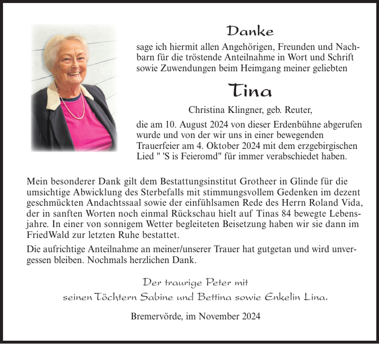 <p>Danke<br />sage ich hiermit allen Angehörigen, Freunden und Nachbarn für die tröstende Anteilnahme in Wort und Schrift<br />sowie Zuwendungen beim Heimgang meiner geliebten</p>
<p>Tina<br />Christina Klingner, geb. Reuter,<br />die am 10. August 2024 von dieser Erdenbühne abgerufen<br />wurde und von der wir uns in einer bewegenden<br />Trauerfeier am 4. Oktober 2024 mit dem erzgebirgischen<br />Lied " 'S is Feieromd" für immer verabschiedet haben.<br />Mein besonderer Dank gilt dem Bestattungsinstitut Grotheer in Glinde für die<br />umsichtige Abwicklung des Sterbefalls mit stimmungsvollem Gedenken im dezent<br />geschmückten Andachtssaal sowie der einfühlsamen Rede des Herrn Roland Vida,<br />der in sanften Worten noch einmal Rückschau hielt auf Tinas 84 bewegte Lebensjahre. In einer von sonnigem Wetter begleiteten Beisetzung haben wir sie dann im<br />FriedWald zur letzten Ruhe bestattet.<br />Die aufrichtige Anteilnahme an meiner/unserer Trauer hat gutgetan und wird unvergessen bleiben. Nochmals herzlichen Dank.</p>
<p>Der traurige Peter mit<br />seinen Töchtern Sabine und Bettina sowie Enkelin Lina.<br />Bremervörde, im November 2024</p>