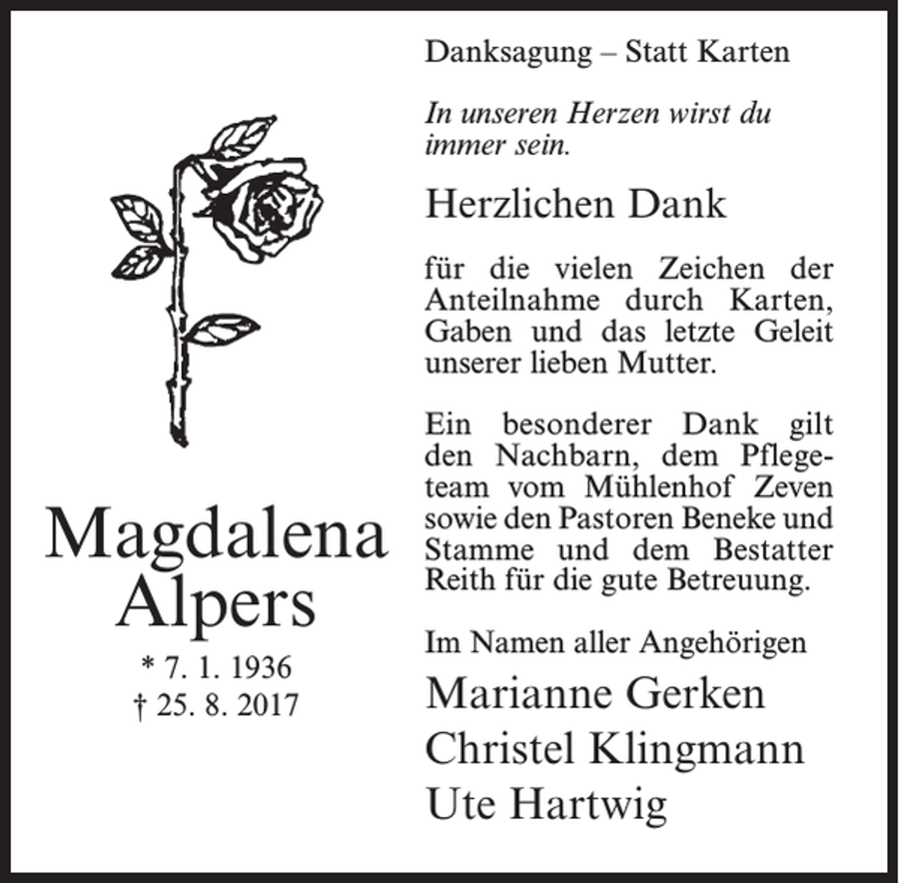 <p>Danksagung – Statt Karten<br />In unseren Herzen wirst du<br />immer sein.</p><p>Herzlichen Dank<br />für die vielen Zeichen der<br />Anteilnahme durch Karten,<br />Gaben und das letzte Geleit<br />unserer lieben Mutter.</p><p>Magdalena<br />Alpers<br />* 7. 1. 1936<br />† 25. 8. 2017</p><p>Ein besonderer Dank gilt<br />den Nachbarn, dem Pflegeteam vom Mühlenhof Zeven<br />sowie den Pastoren Beneke und<br />Stamme und dem Bestatter<br />Reith für die gute Betreuung.<br />Im Namen aller Angehörigen</p><p>Marianne Gerken<br />Christel Klingmann<br />Ute Hartwig</p>