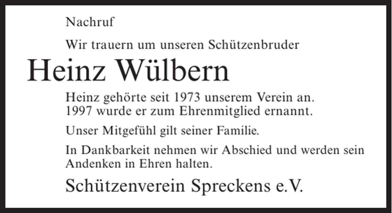 <p>Nachruf<br />Wir trauern um unseren Schützenbruder</p><p>Heinz Wülbern</p><p>Heinz gehörte seit 1973 unserem Verein an.<br />1997 wurde er zum Ehrenmitglied ernannt.<br />Unser Mitgefühl gilt seiner Familie.<br />In Dankbarkeit nehmen wir Abschied und werden sein<br />Andenken in Ehren halten.</p><p>Schützenverein Spreckens e.V.</p>