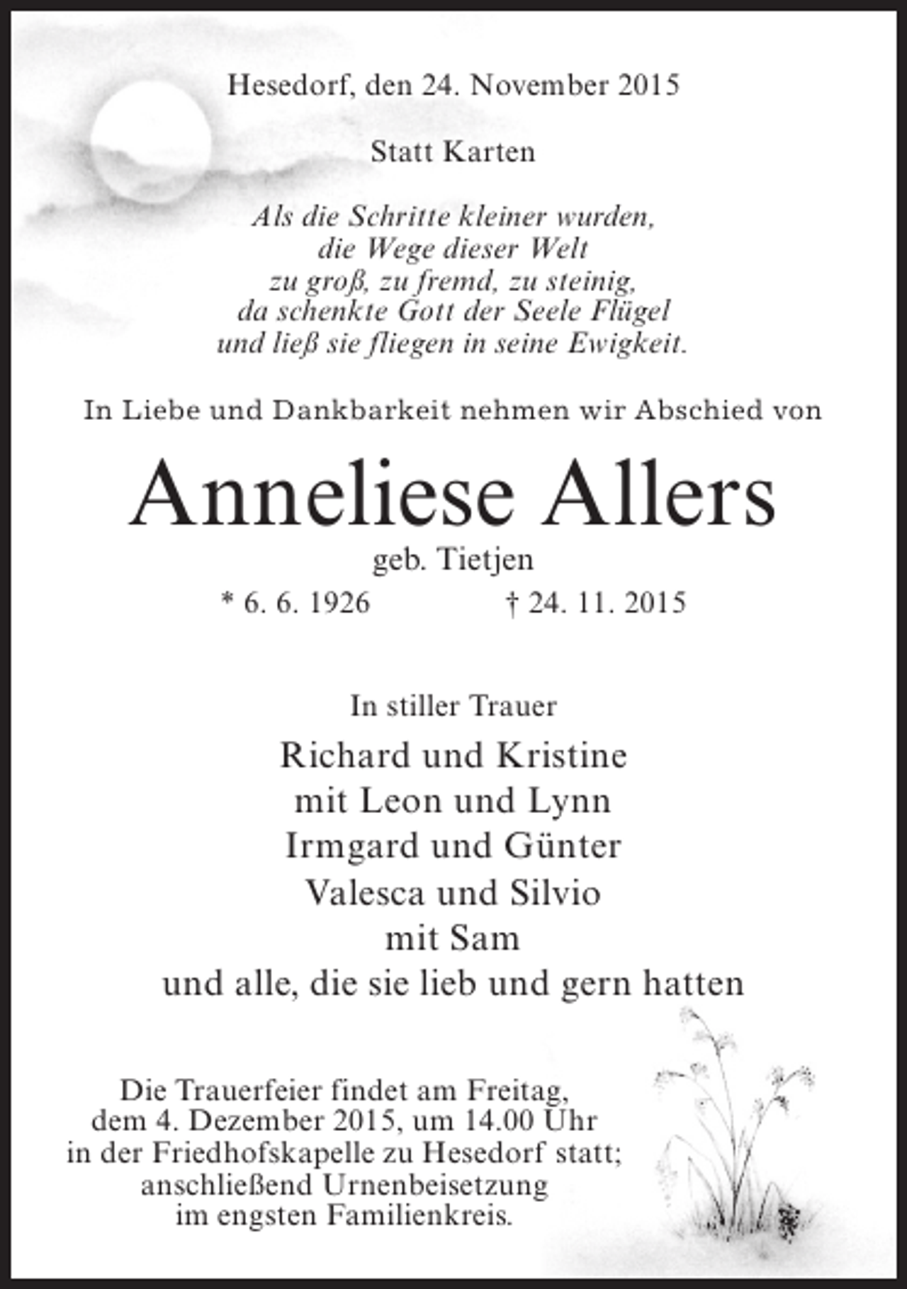 <p>Hesedorf, den 24. November 2015<br />Statt Karten<br />Als die Schritte kleiner wurden,<br />die Wege dieser Welt<br />zu groß, zu fremd, zu steinig,<br />da schenkte Gott der Seele Flügel<br />und ließ sie fliegen in seine Ewigkeit.<br />In Liebe und Dankbarkeit nehmen wir Abschied von</p><p>Anneliese Allers<br />geb. Tietjen</p><p>* 6. 6. 1926</p><p>† 24. 11. 2015</p><p>In stiller Trauer</p><p>Richard und Kristine<br />mit Leon und Lynn<br />Irmgard und Günter<br />Valesca und Silvio<br />mit Sam<br />und alle, die sie lieb und gern hatten<br />Die Trauerfeier findet am Freitag,<br />dem 4. Dezember 2015, um 14.00 Uhr<br />in der Friedhofskapelle zu Hesedorf statt;<br />anschließend Urnenbeisetzung<br />im engsten Familienkreis.</p>