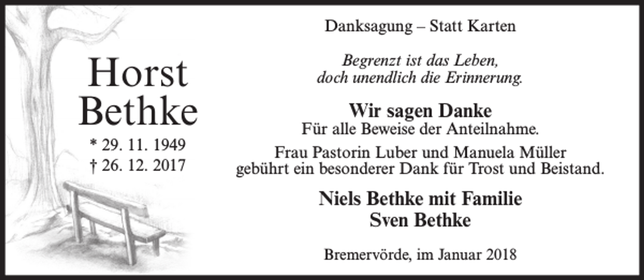 <p>Danksagung – Statt Karten</p><p>Horst<br />Bethke<br />* 29. 11. 1949<br />† 26. 12. 2017</p><p>Begrenzt ist das Leben,<br />doch unendlich die Erinnerung.</p><p>Wir sagen Danke</p><p>Für alle Beweise der Anteilnahme.<br />Frau Pastorin Luber und Manuela Müller<br />gebührt ein besonderer Dank für Trost und Beistand.</p><p>Niels Bethke mit Familie<br />Sven Bethke<br />Bremervörde, im Januar 2018</p>