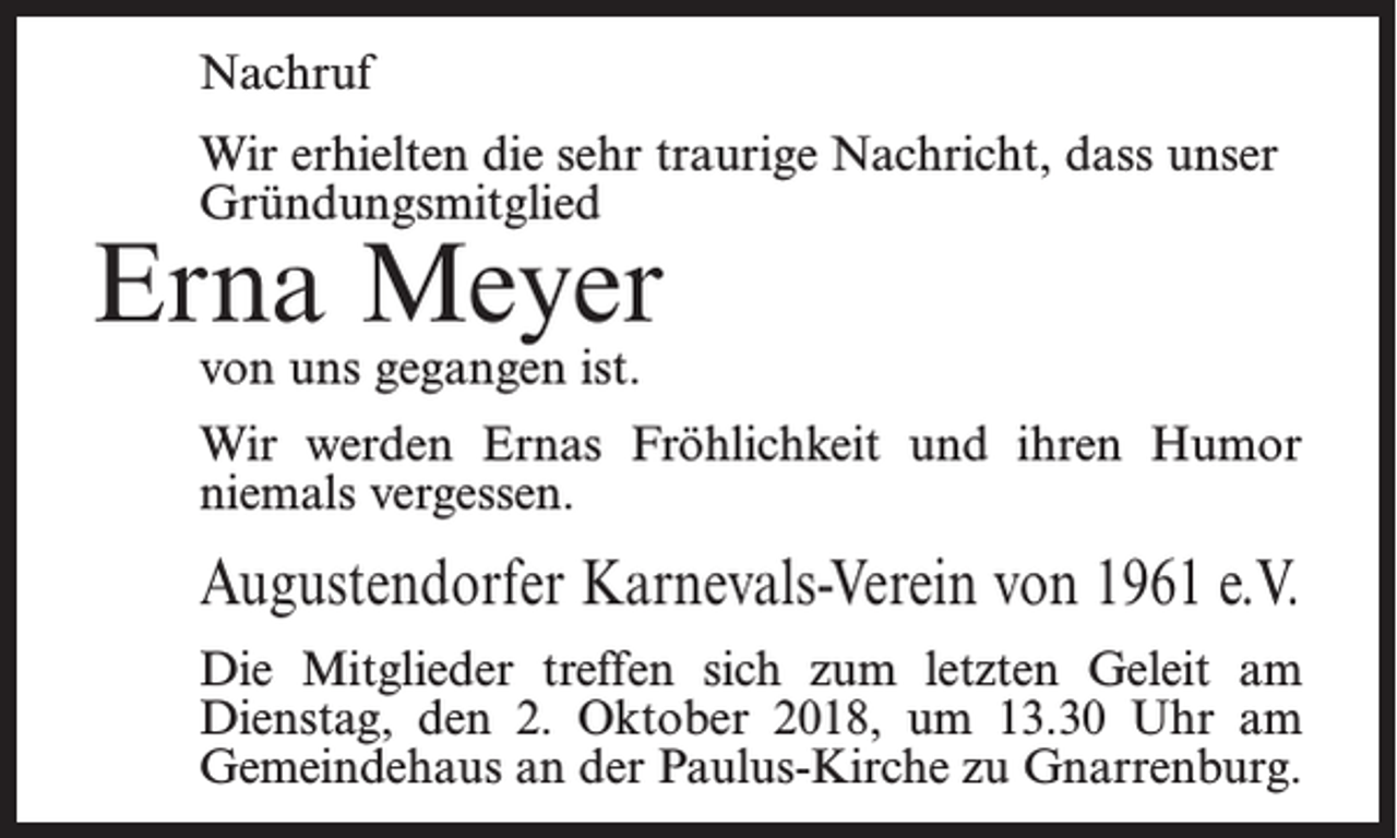 <p>Nachruf<br />Wir erhielten die sehr traurige Nachricht, dass unser<br />Gründungsmitglied</p><p>Erna Meyer<br />von uns gegangen ist.</p><p>Wir werden Ernas Fröhlichkeit und ihren Humor<br />niemals vergessen.</p><p>Augustendorfer Karnevals-Verein von 1961 e.V.<br />Die Mitglieder treffen sich zum letzten Geleit am<br />Dienstag, den 2. Oktober 2018, um 13.30 Uhr am<br />Gemeindehaus an der Paulus-Kirche zu Gnarrenburg.</p>