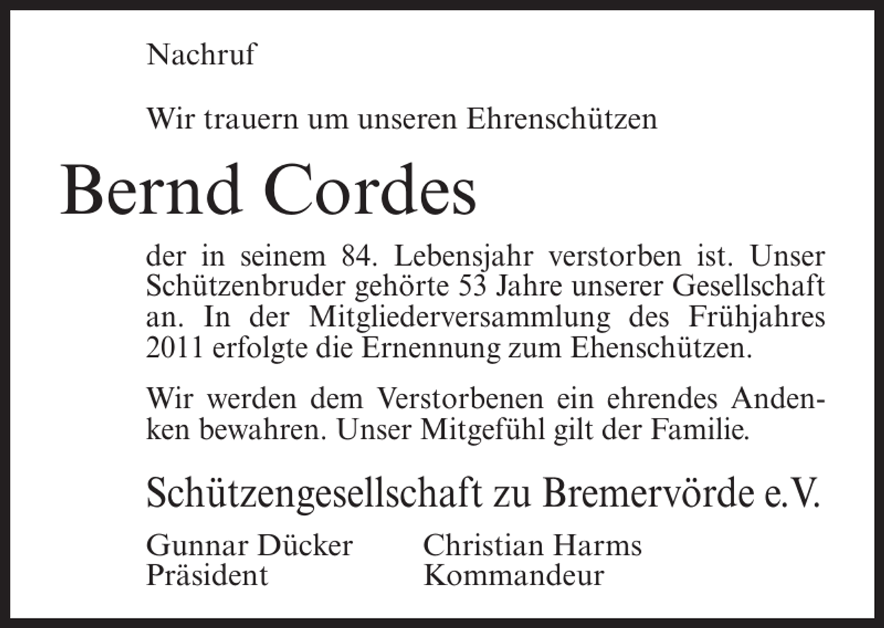 <p>Nachruf<br />Wir trauern um unseren Ehrenschützen</p><p>Bernd Cordes<br />der in seinem 84. Lebensjahr verstorben ist. Unser<br />Schützenbruder gehörte 53 Jahre unserer Gesellschaft<br />an. In der Mitgliederversammlung des Frühjahres<br />2011 erfolgte die Ernennung zum Ehenschützen.<br />Wir werden dem Verstorbenen ein ehrendes Andenken bewahren. Unser Mitgefühl gilt der Familie.</p><p>Schützengesellschaft zu Bremervörde e.V.<br />Gunnar Dücker<br />Präsident</p><p>Christian Harms<br />Kommandeur</p>