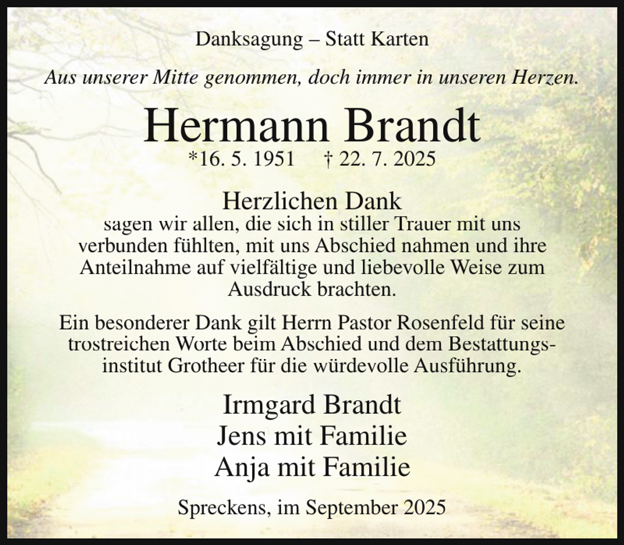 <p>Danksagung – Statt Karten<br />Aus unserer Mitte genommen, doch immer in unseren Herzen.</p><p>Hermann<br />Brandt<br />*16. 5. 1951 † 22. 7. 2025<br />Herzlichen Dank</p><p>sagen wir allen, die sich in stiller Trauer mit uns<br />verbunden fühlten, mit uns Abschied nahmen und ihre<br />Anteilnahme auf vielfältige und liebevolle Weise zum<br />Ausdruck brachten.<br />Ein besonderer Dank gilt Herrn Pastor Rosenfeld für seine<br />trostreichen Worte beim Abschied und dem Bestattungsinstitut Grotheer für die würdevolle Ausführung.</p><p>Irmgard Brandt<br />Jens mit Familie<br />Anja mit Familie<br />Spreckens, im September 2025</p>