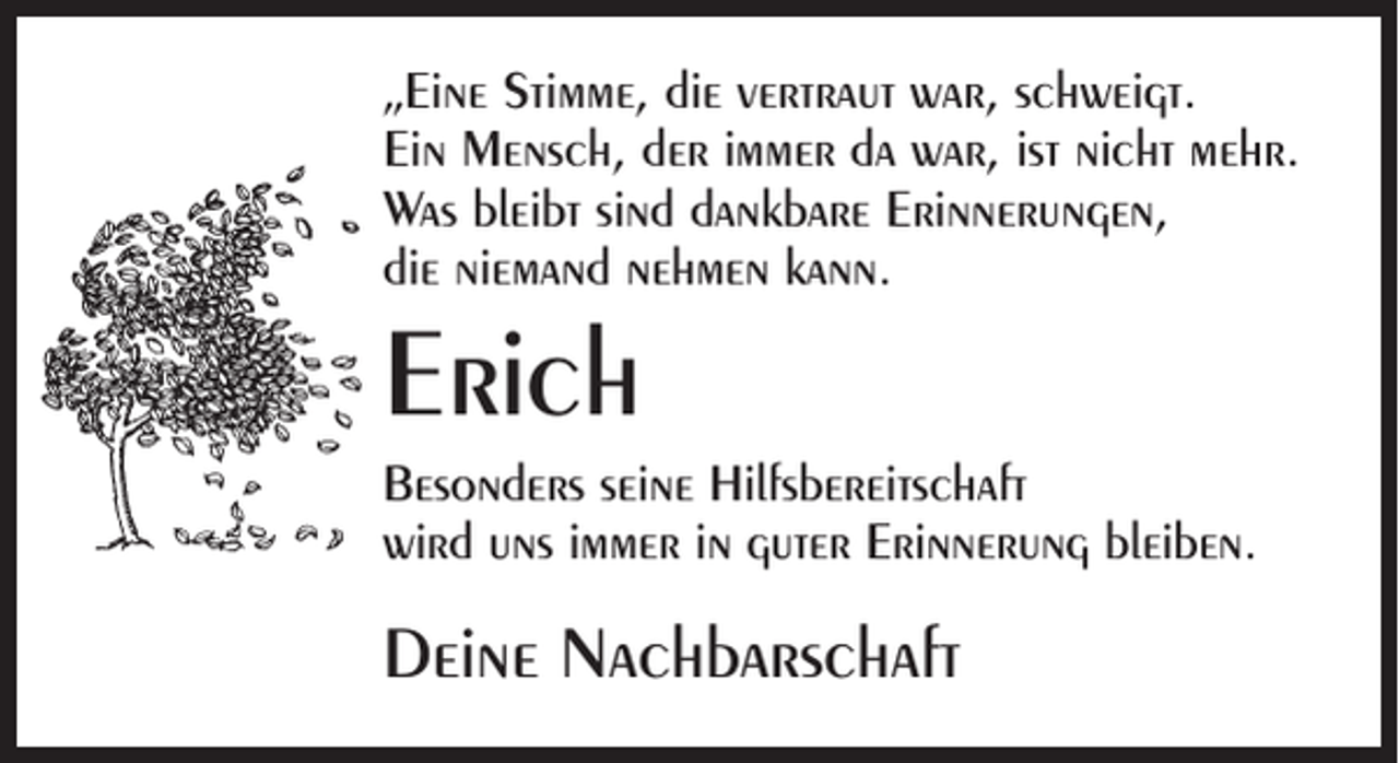 <p>„Eine Stimme, die vertraut war, schweigt.<br />Ein Mensch, der immer da war, ist nicht mehr.<br />Was bleibt sind dankbare Erinnerungen,<br />die niemand nehmen kann.</p><p>Erich</p><p>Besonders seine Hilfsbereitschaft<br />wird uns immer in guter Erinnerung bleiben.</p><p>Deine Nachbarschaft</p>