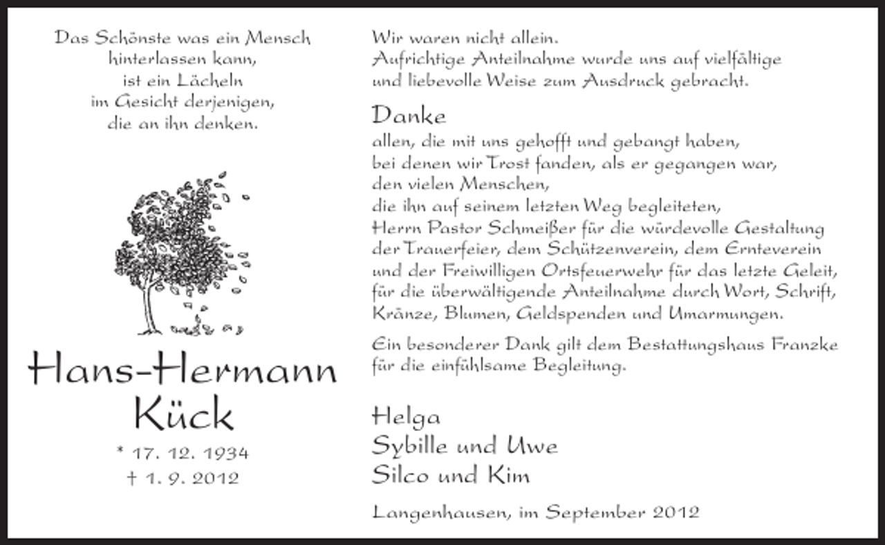 <p>Das Schönste was ein Mensch<br />hinterlassen kann,<br />ist ein Lächeln<br />im Gesicht derjenigen,<br />die an ihn denken.</p><p>Hans-Hermann<br />Kück<br />* 17. 12. 1934<br />† 1. 9. 2012</p><p>Wir waren nicht allein.<br />Aufrichtige Anteilnahme wurde uns auf vielfältige<br />und liebevolle Weise zum Ausdruck gebracht.</p><p>Danke<br />allen, die mit uns gehofft und gebangt haben,<br />bei denen wir Trost fanden, als er gegangen war,<br />den vielen Menschen,<br />die ihn auf seinem letzten Weg begleiteten,<br />Herrn Pastor Schmeißer für die würdevolle Gestaltung<br />der Trauerfeier, dem Schützenverein, dem Ernteverein<br />und der Freiwilligen Ortsfeuerwehr für das letzte Geleit,<br />für die überwältigende Anteilnahme durch Wort, Schrift,<br />Kränze, Blumen, Geldspenden und Umarmungen.<br />Ein besonderer Dank gilt dem Bestattungshaus Franzke<br />für die einfühlsame Begleitung.</p><p>Helga<br />Sybille und Uwe<br />Silco und Kim<br />Langenhausen, im September 2012</p>