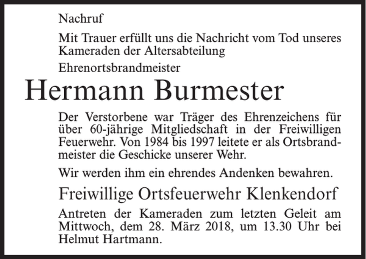 <p>Nachruf<br />Mit Trauer erfüllt uns die Nachricht vom Tod unseres<br />Kameraden der Altersabteilung<br />Ehrenortsbrandmeister</p><p>Hermann Burmester</p><p>Der Verstorbene war Träger des Ehrenzeichens für<br />über 60-jährige Mitgliedschaft in der Freiwilligen<br />Feuerwehr. Von 1984 bis 1997 leitete er als Ortsbrandmeister die Geschicke unserer Wehr.<br />Wir werden ihm ein ehrendes Andenken bewahren.</p><p>Freiwillige Ortsfeuerwehr Klenkendorf<br />Antreten der Kameraden zum letzten Geleit am<br />­Mittwoch, dem 28. März 2018, um 13.30 Uhr bei<br />­Helmut Hartmann.</p>