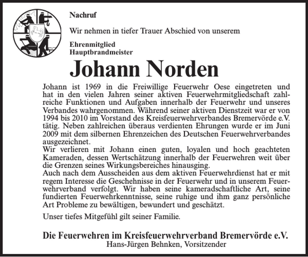 <p>Nachruf<br />Wir nehmen in tiefer Trauer Abschied von unserem<br />Ehrenmitglied<br />Hauptbrandmeister</p><p>Johann Norden</p><p>Johann ist 1969 in die Freiwillige Feuerwehr Oese eingetreten und<br />hat in den vielen Jahren seiner aktiven Feuerwehrmitgliedschaft zahlreiche Funktionen und Aufgaben innerhalb der Feuerwehr und unseres<br />Verbandes wahrgenommen. Während seiner aktiven Dienstzeit war er von<br />1994 bis 2010 im Vorstand des Kreisfeuerwehrverbandes Bremervörde e.V.<br />tätig. Neben zahlreichen überaus verdienten Ehrungen wurde er im Juni<br />2009 mit dem silbernen Ehrenzeichen des Deutschen Feuerwehrverbandes<br />ausgezeichnet.<br />Wir verlieren mit Johann einen guten, loyalen und hoch geachteten<br />Kameraden, dessen Wertschätzung innerhalb der Feuerwehren weit über<br />die Grenzen seines Wirkungsbereiches hinausging.<br />Auch nach dem Ausscheiden aus dem aktiven Feuerwehrdienst hat er mit<br />regem Interesse die Geschehnisse in der Feuerwehr und in unserem Feuerwehrverband verfolgt. Wir haben seine kameradschaftliche Art, seine<br />fundierten Feuerwehrkenntnisse, seine ruhige und ihm ganz persönliche<br />Art Probleme zu bewältigen, bewundert und geschätzt.<br />Unser tiefes Mitgefühl gilt seiner Familie.</p><p>Die Feuerwehren im Kreisfeuerwehrverband Bremervörde e.V.<br />Hans-Jürgen Behnken, Vorsitzender</p>