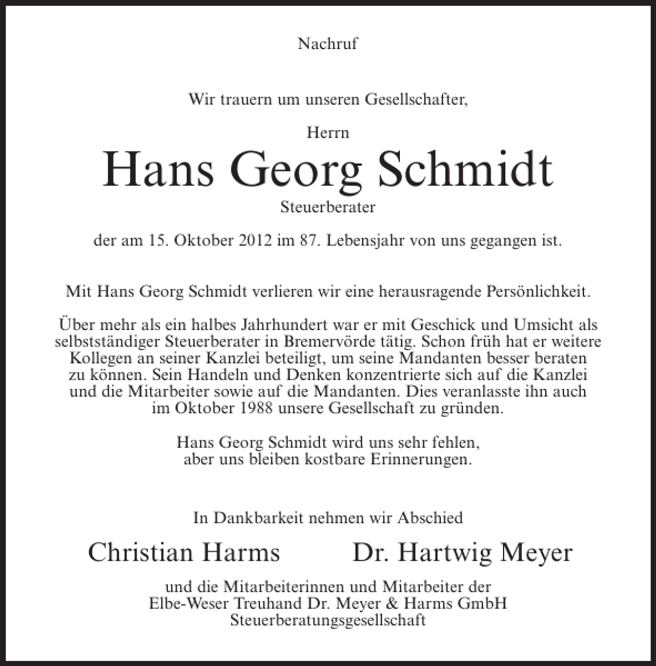 <p>Nachruf<br />Wir trauern um unseren Gesellschafter,<br />Herrn</p><p>Hans Georg Schmidt<br />Steuerberater<br />der am 15. Oktober 2012 im 87. Lebensjahr von uns gegangen ist.<br />Mit Hans Georg Schmidt verlieren wir eine herausragende Persönlichkeit.<br />Über mehr als ein halbes Jahrhundert war er mit Geschick und Umsicht als<br />selbstständiger Steuerberater in Bremervörde tätig. Schon früh hat er weitere<br />Kollegen an seiner Kanzlei beteiligt, um seine Mandanten besser beraten<br />zu können. Sein Handeln und Denken konzentrierte sich auf die Kanzlei<br />und die Mitarbeiter sowie auf die Mandanten. Dies veranlasste ihn auch<br />im Oktober 1988 unsere Gesellschaft zu gründen.<br />Hans Georg Schmidt wird uns sehr fehlen,<br />aber uns bleiben kostbare Erinnerungen.</p><p>In Dankbarkeit nehmen wir Abschied</p><p>Christian Harms</p><p>Dr. Hartwig Meyer</p><p>und die Mitarbeiterinnen und Mitarbeiter der<br />Elbe-Weser Treuhand Dr. Meyer &amp; Harms GmbH<br />Steuerberatungsgesellschaft</p>