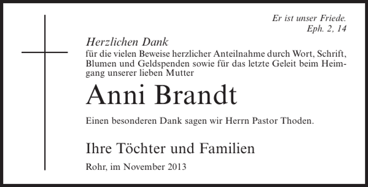 <p>Er ist unser Friede.<br />Eph. 2, 14</p><p>Herzlichen Dank</p><p>für die vielen Beweise herzlicher Anteilnahme durch Wort, Schrift,<br />Blumen und Geldspenden sowie für das letzte Geleit beim Heimgang unserer lieben Mutter</p><p>Anni Brandt<br />Einen besonderen Dank sagen wir Herrn Pastor Thoden.</p><p>Ihre Töchter und Familien<br />Rohr, im November 2013</p>