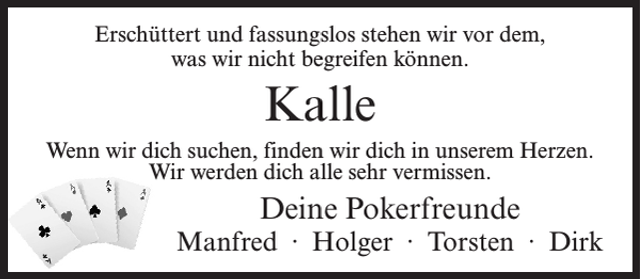 <p>Erschüttert und fassungslos stehen wir vor dem,<br />was wir nicht begreifen können.</p><p>Kalle<br />Wenn wir dich suchen, finden wir dich in unserem Herzen.<br />Wir werden dich alle sehr vermissen.</p><p>Deine Pokerfreunde</p><p>Manfred ∙ Holger ∙ Torsten ∙ Dirk</p>