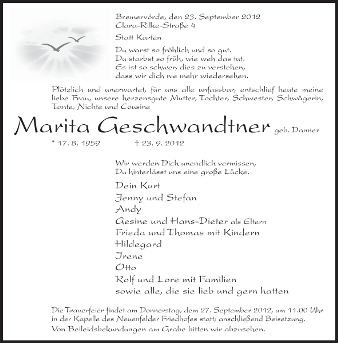 <p>Bremervörde, den 23. September 2012<br />Clara-Rilke-Straße 4<br />Statt Karten<br />Du warst so fröhlich und so gut.<br />Du starbst so früh, wie weh das tut.<br />Es ist so schwer, dies zu verstehen,<br />dass wir dich nie mehr wiedersehen.<br />Plötzlich und unerwartet, für uns alle unfassbar, entschlief heute meine<br />liebe Frau, unsere herzensgute Mutter, Tochter, Schwester, Schwägerin,<br />Tante, Nichte und Cousine</p><p>Marita Geschwandtner<br />* 17. 8. 1959</p><p>geb. Danner</p><p>† 23. 9. 2012<br />Wir werden Dich unendlich vermissen,<br />Du hinterlässt uns eine große Lücke.</p><p>Dein Kurt<br />Jenny und Stefan<br />Andy<br />Gesine und Hans-Dieter als Eltern<br />Frieda und Thomas mit Kindern<br />Hildegard<br />Irene<br />Otto<br />Rolf und Lore mit Familien<br />sowie alle, die sie lieb und gern hatten<br />Die Trauerfeier findet am Donnerstag, dem 27. September 2012, um 11.00 Uhr<br />in der Kapelle des Neuenfelder Friedhofes statt; anschließend Beisetzung.<br />Von Beileidsbekundungen am Grabe bitten wir abzusehen.</p>