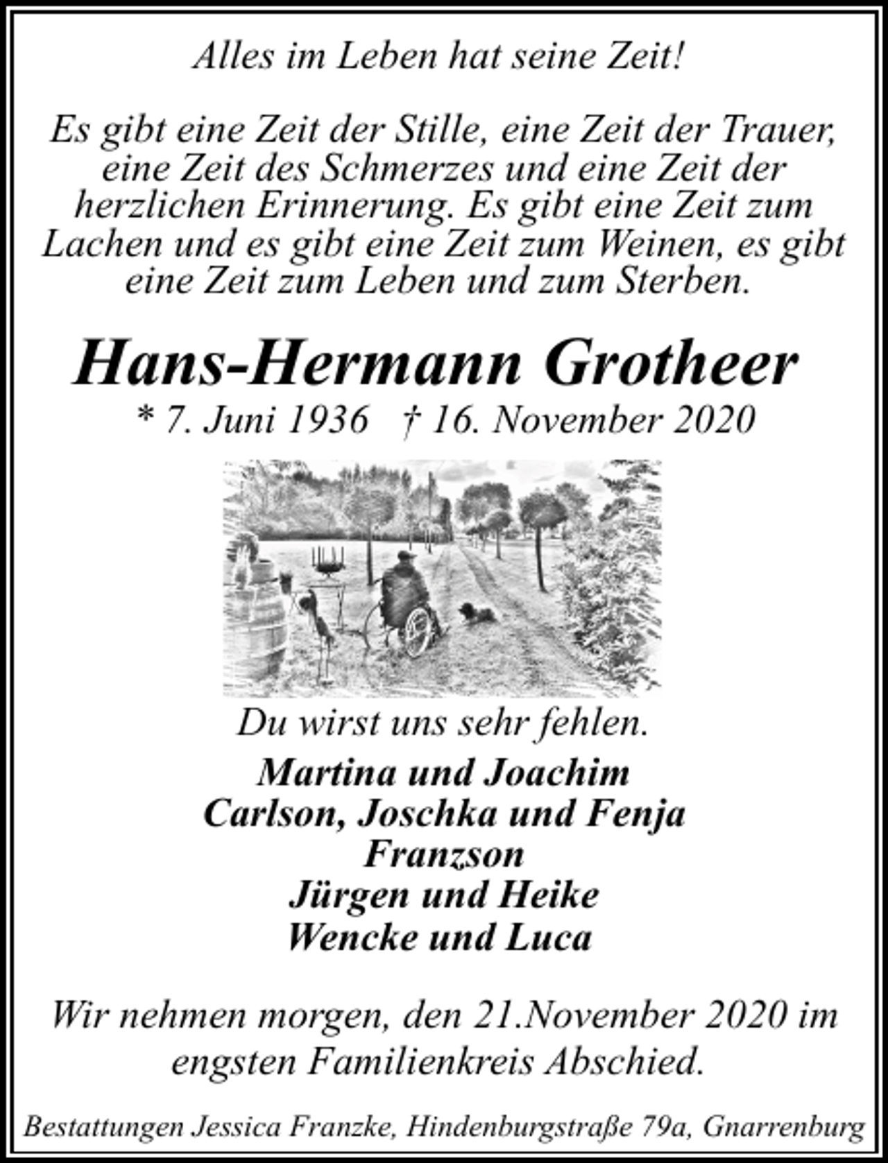 <p>Alles im Leben hat seine Zeit!<br />Es gibt eine Zeit der Stille, eine Zeit der Trauer,<br />eine Zeit des Schmerzes und eine Zeit der<br />herzlichen Erinnerung. Es gibt eine Zeit zum<br />Lachen und es gibt eine Zeit zum Weinen, es gibt<br />eine Zeit zum Leben und zum Sterben.</p><p>Hans-Hermann Grotheer<br />* 7. Juni 1936 † 16. November 2020</p><p>Du wirst uns sehr fehlen.<br />Martina und Joachim<br />Carlson, Joschka und Fenja<br />Franzson<br />Jürgen und Heike<br />Wencke und Luca<br />Wir nehmen morgen, den 21.November 2020 im<br />engsten Familienkreis Abschied.<br />Bestattungen Jessica Franzke, Hindenburgstraße 79a, Gnarrenburg</p>