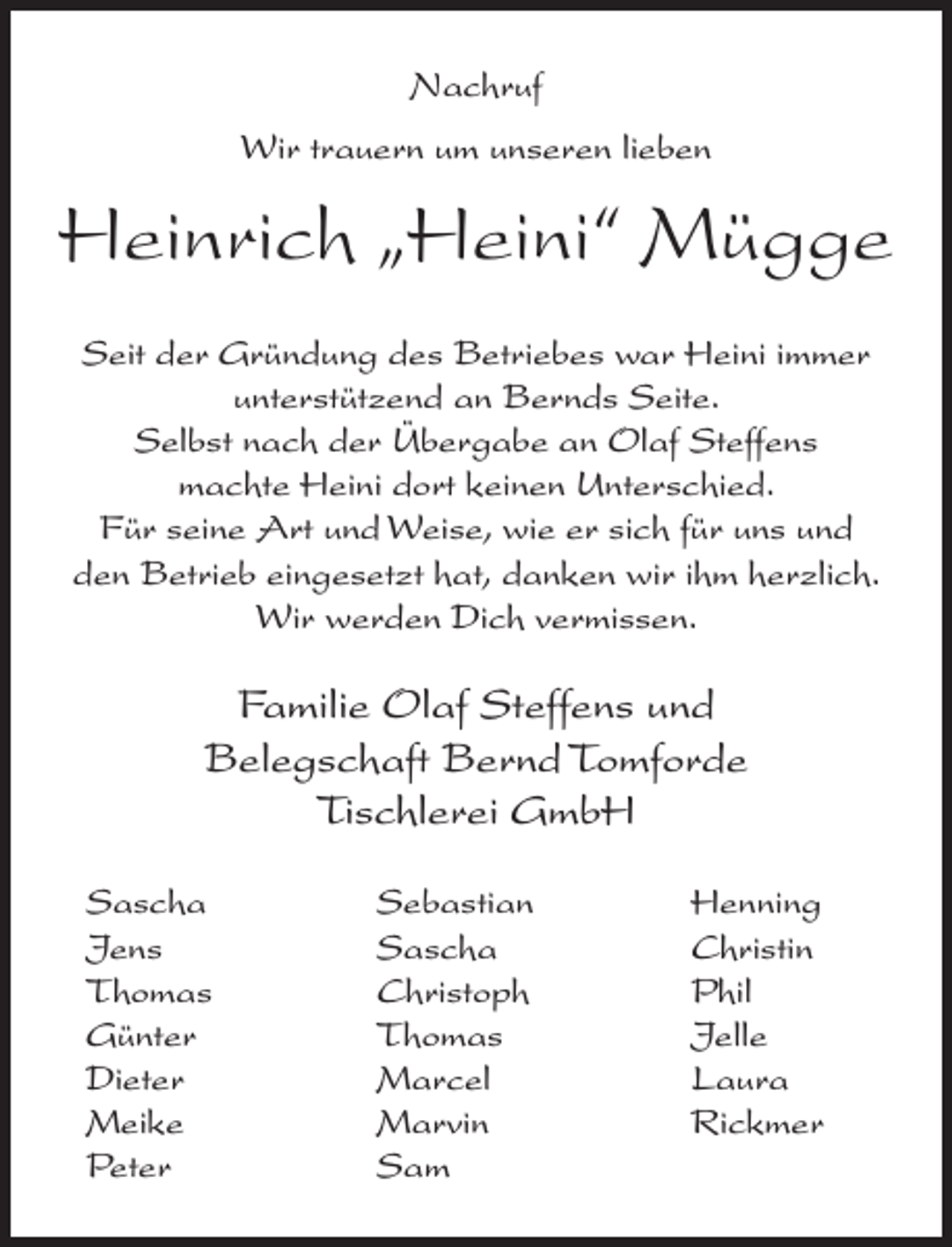<p>Nachruf<br />Wir trauern um unseren lieben</p><p>Heinrich „Heini“ Mügge<br />Seit der Gründung des Betriebes war Heini immer<br />unterstützend an Bernds Seite.<br />Selbst nach der Übergabe an Olaf Steffens<br />machte Heini dort keinen Unterschied.<br />Für seine Art und Weise, wie er sich für uns und<br />den Betrieb eingesetzt hat, danken wir ihm herzlich.<br />Wir werden Dich vermissen.</p><p>Familie Olaf Steffens und<br />Belegschaft Bernd Tomforde<br />Tischlerei GmbH<br />Sascha<br />Jens<br />Thomas<br />Günter<br />Dieter<br />Meike<br />Peter</p><p>Sebastian<br />Sascha<br />Christoph<br />Thomas<br />Marcel<br />Marvin<br />Sam</p><p>Henning<br />Christin<br />Phil<br />Jelle<br />Laura<br />Rickmer</p>