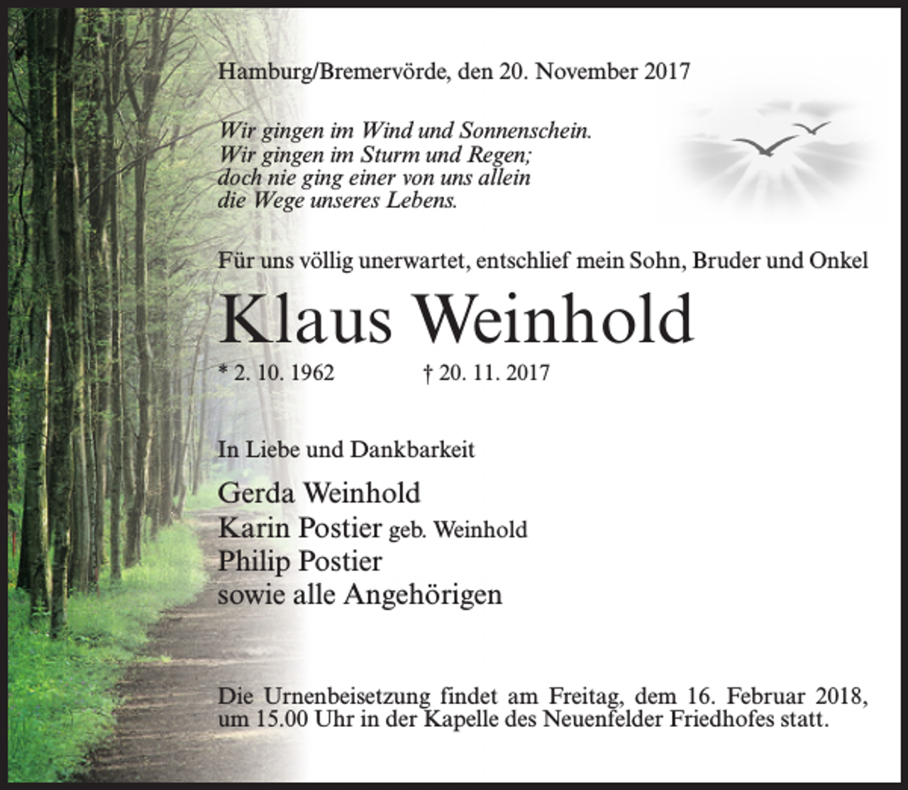 <p>Hamburg/Bremervörde, den 20. November 2017<br />Wir gingen im Wind und Sonnenschein.<br />Wir gingen im Sturm und Regen;<br />doch nie ging einer von uns allein<br />die Wege unseres Lebens.<br />Für uns völlig unerwartet, entschlief mein Sohn, Bruder und Onkel</p><p>Klaus Weinhold<br />* 2. 10. 1962 † 20. 11. 2017</p><p>In Liebe und Dankbarkeit</p><p>Gerda Weinhold<br />Karin Postier geb. Weinhold<br />Philip Postier<br />sowie alle Angehörigen<br />Die Urnenbeisetzung findet am Freitag, dem 16. Februar 2018,<br />um 15.00 Uhr in der Kapelle des Neuenfelder Friedhofes statt.</p>