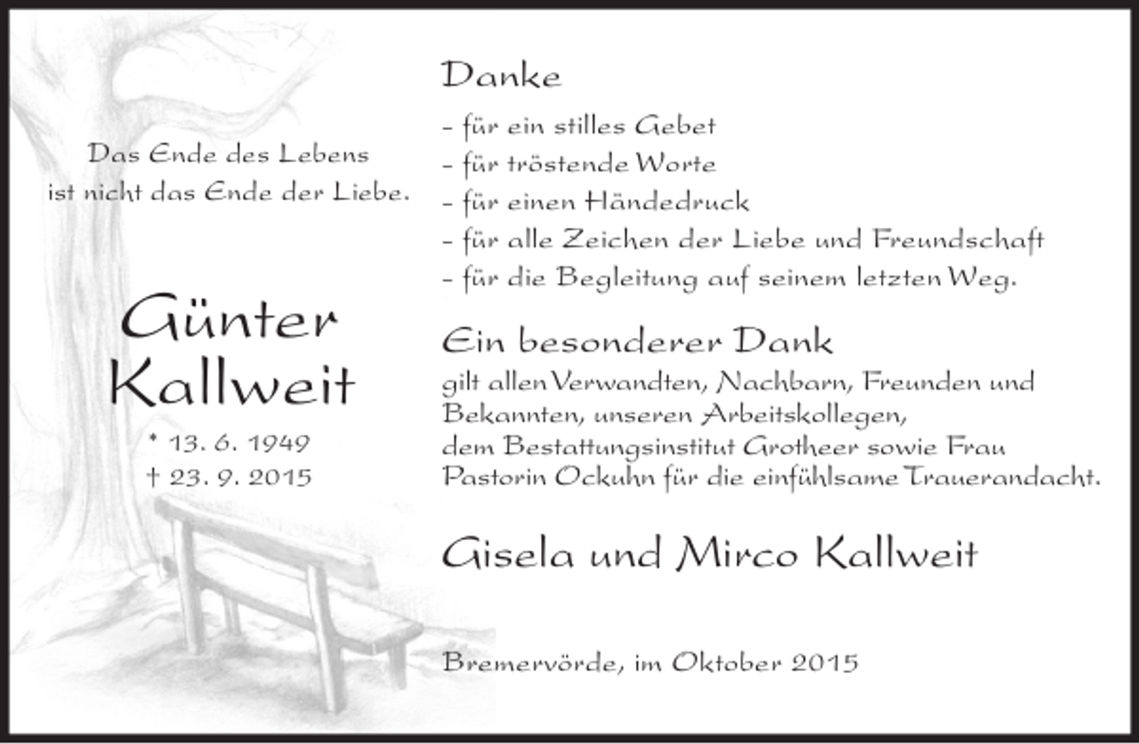 <p>Danke<br />- für ein stilles Gebet<br />Das Ende des Lebens<br />- für tröstende Worte<br />ist nicht das Ende der Liebe. - für einen Händedruck<br />- für alle Zeichen der Liebe und Freundschaft<br />- für die Begleitung auf seinem letzten Weg.</p><p>Günter<br />Kallweit<br />* 13. 6. 1949<br />† 23. 9. 2015</p><p>Ein besonderer Dank<br />gilt allen Verwandten, Nachbarn, Freunden und<br />Bekannten, unseren Arbeitskollegen,<br />dem Bestattungsinstitut Grotheer sowie Frau<br />Pastorin Ockuhn für die einfühlsame Trauerandacht.</p><p>Gisela und Mirco Kallweit<br />Bremervörde, im Oktober 2015</p>