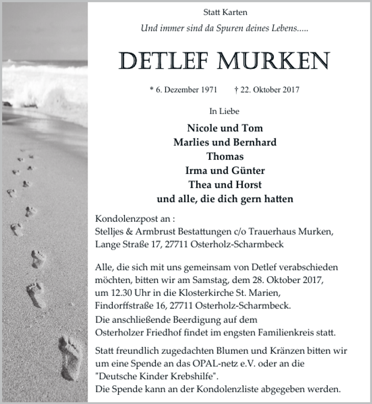 <p>Statt Karten</p><p>Und immer sind da Spuren deines Lebens.....</p><p>* 6. Dezember 1971</p><p>† 22. Oktober 2017</p><p>In Liebe</p><p>Nicole und Tom<br />Marlies und Bernhard<br />Thomas<br />Irma und Günter<br />Thea und Horst<br />und alle, die dich gern haTten<br />Kondolenzpost an :<br />Stelljes &amp; Armbrust Bestattungen c/o Trauerhaus Murken,<br />Lange Straße 17, 27711 Osterholz­Scharmbeck<br />Alle, die sich mit uns gemeinsam von Detlef verabschieden<br />möchten, bitten wir am Samstag, dem 28. Oktober 2017,<br />um 12.30 Uhr in die Klosterkirche St. Marien,<br />Findorﬀstraße 16, 27711 Osterholz­Scharmbeck.<br />Die anschließende Beerdigung auf dem<br />Osterholzer Friedhof ﬁndet im engsten Familienkreis statt.<br />Statt freundlich zugedachten Blumen und Kränzen bitten wir<br />um eine Spende an das OPAL­netz e.V. oder an die<br />"Deutsche Kinder Krebshilfe".<br />Die Spende kann an der Kondolenzliste abgegeben werden.</p>