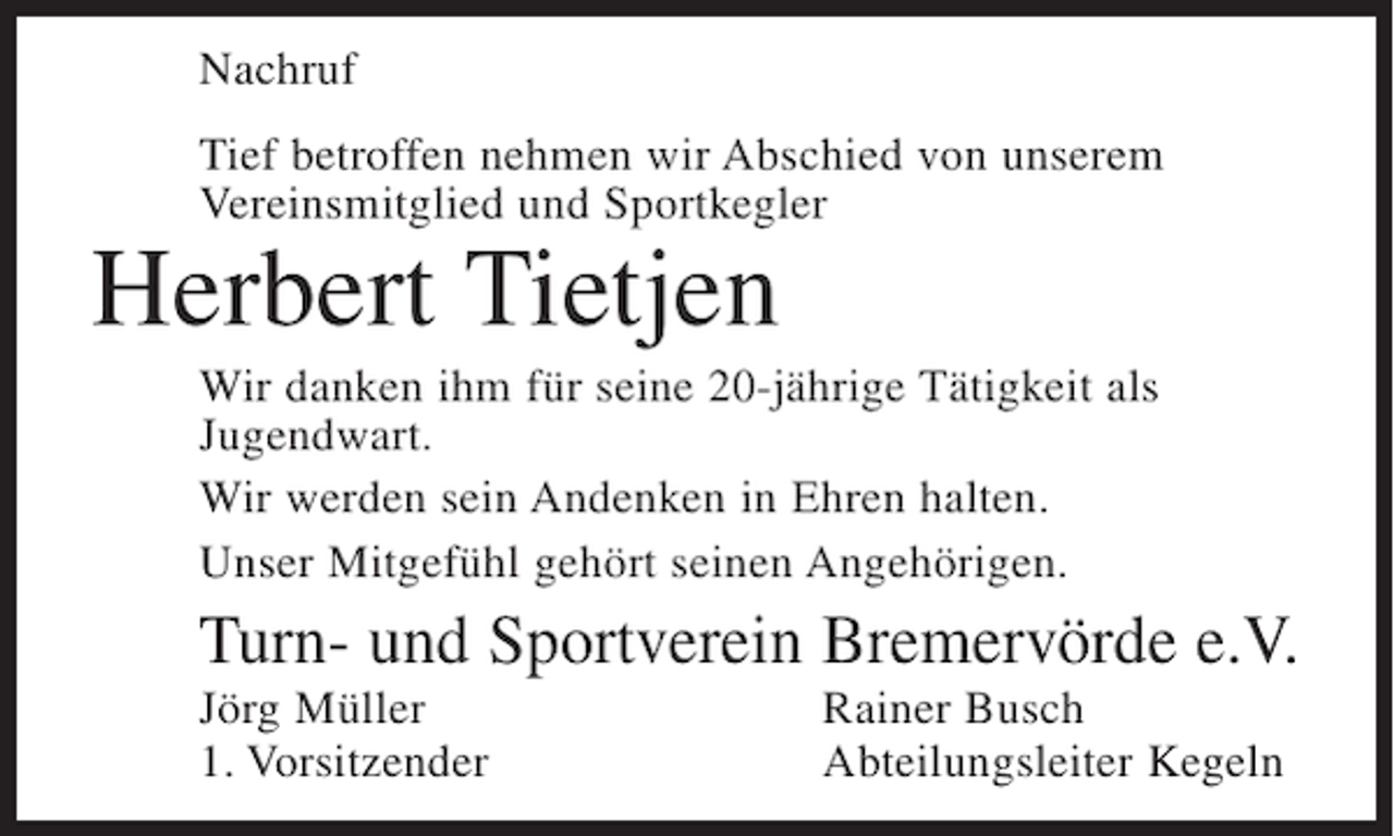 <p>Nachruf<br />Tief betroffen nehmen wir Abschied von unserem<br />Vereinsmitglied und Sportkegler</p><p>Herbert Tietjen<br />Wir danken ihm für seine 20-jährige Tätigkeit als<br />Jugendwart.<br />Wir werden sein Andenken in Ehren halten.<br />Unser Mitgefühl gehört seinen Angehörigen.</p><p>Turn- und Sportverein Bremervörde e.V.<br />Jörg Müller<br />1. Vorsitzender</p><p>Rainer Busch<br />Abteilungsleiter Kegeln</p>