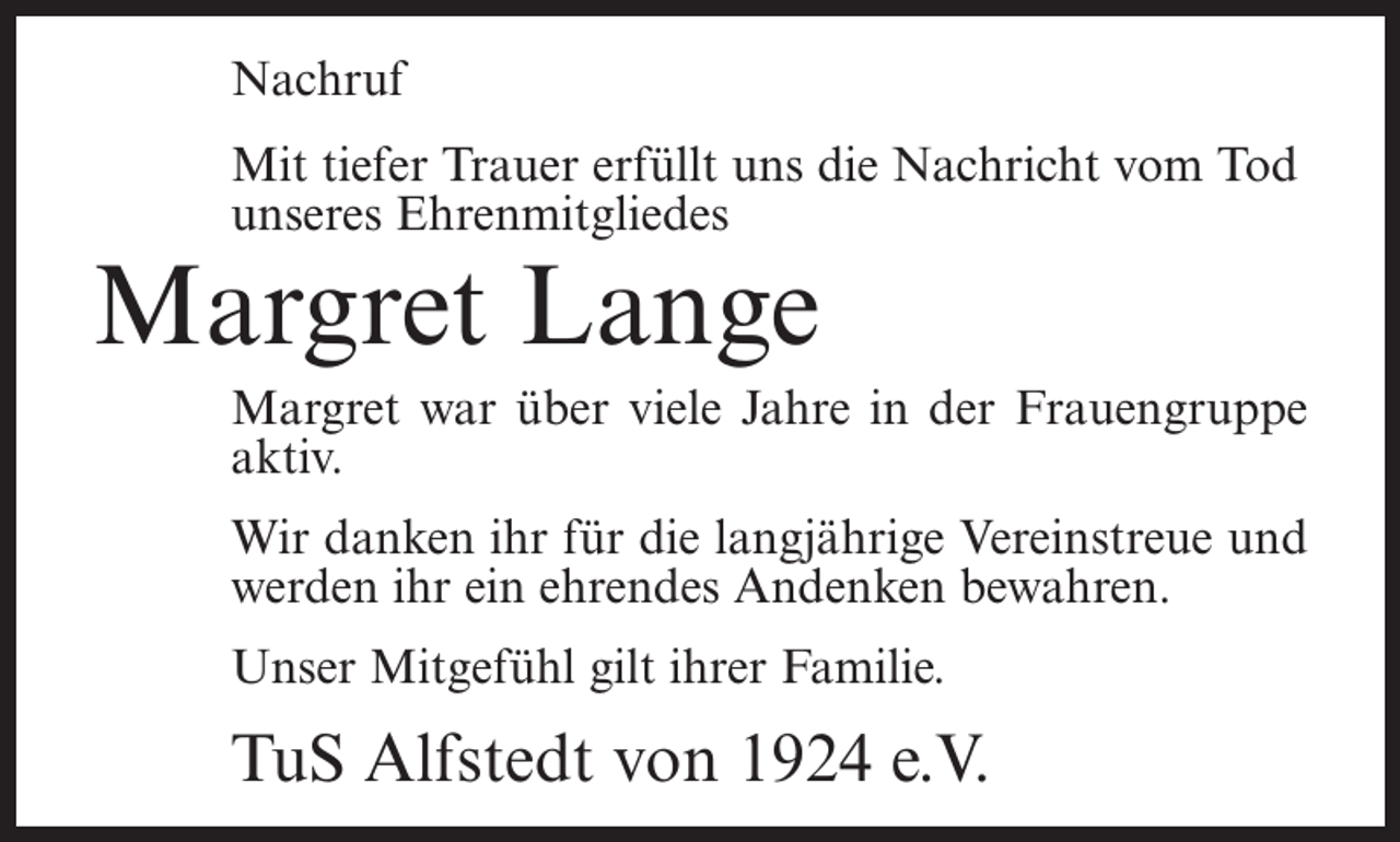 <p>Nachruf<br />Mit tiefer Trauer erfüllt uns die Nachricht vom Tod<br />unseres Ehrenmitgliedes</p><p>Margret Lange</p><p>Margret war über viele Jahre in der Frauengruppe<br />aktiv.<br />Wir danken ihr für die langjährige Vereinstreue und<br />werden ihr ein ehrendes Andenken bewahren.<br />Unser Mitgefühl gilt ihrer Familie.</p><p>TuS Alfstedt von 1924 e.V.</p>