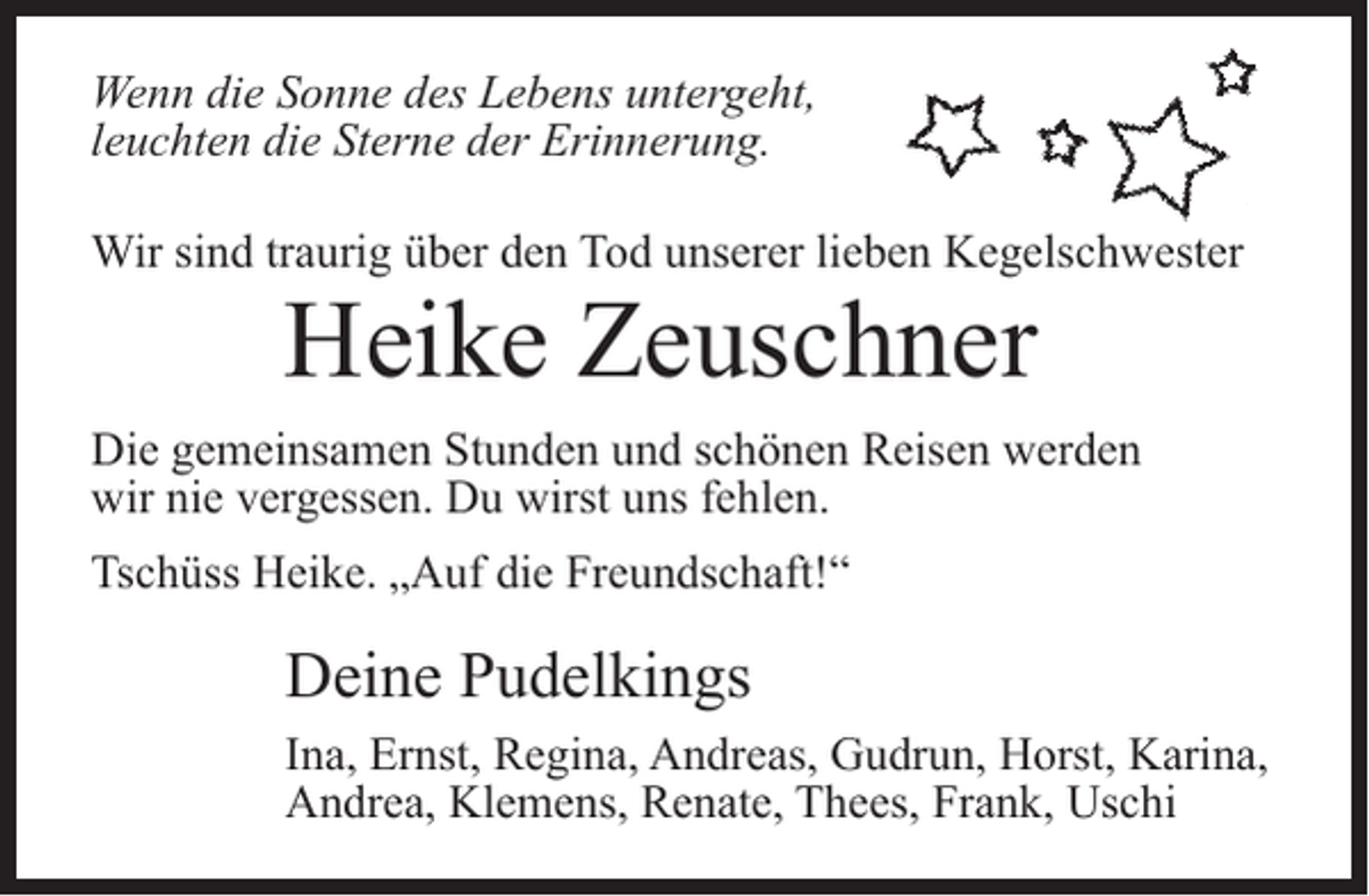 <p>Wenn die Sonne des Lebens untergeht,<br />leuchten die Sterne der Erinnerung.<br />Wir sind traurig über den Tod unserer lieben Kegelschwester</p><p>Heike Zeuschner</p><p>Die gemeinsamen Stunden und schönen Reisen werden<br />wir nie vergessen. Du wirst uns fehlen.<br />Tschüss Heike. „Auf die Freundschaft!“</p><p>Deine Pudelkings<br />Ina, Ernst, Regina, Andreas, Gudrun, Horst, Karina,<br />Andrea, Klemens, Renate, Thees, Frank, Uschi</p>