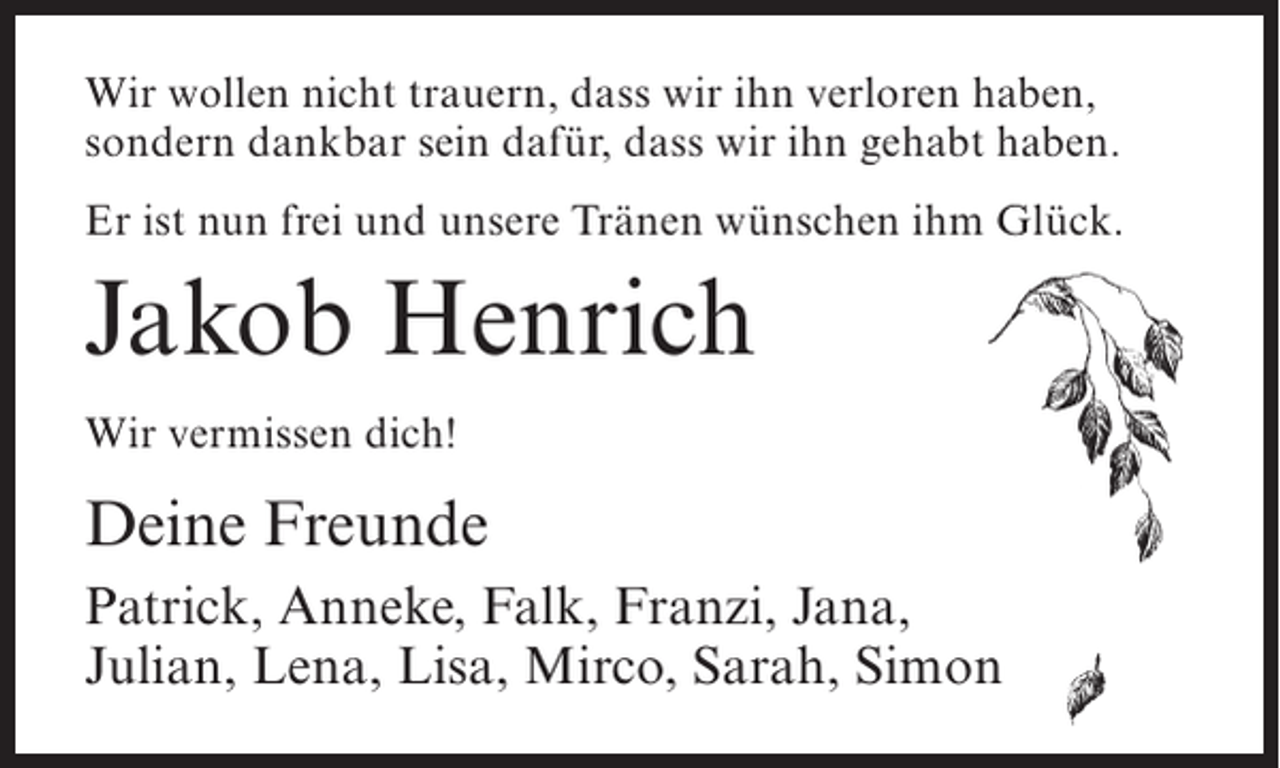 <p>Wir wollen nicht trauern, dass wir ihn verloren haben,<br />sondern dankbar sein dafür, dass wir ihn gehabt haben.<br />Er ist nun frei und unsere Tränen wünschen ihm Glück.</p><p>Jakob Henrich<br />Wir vermissen dich!</p><p>Deine Freunde<br />Patrick, Anneke, Falk, Franzi, Jana,<br />Julian, Lena, Lisa, Mirco, Sarah, Simon</p>