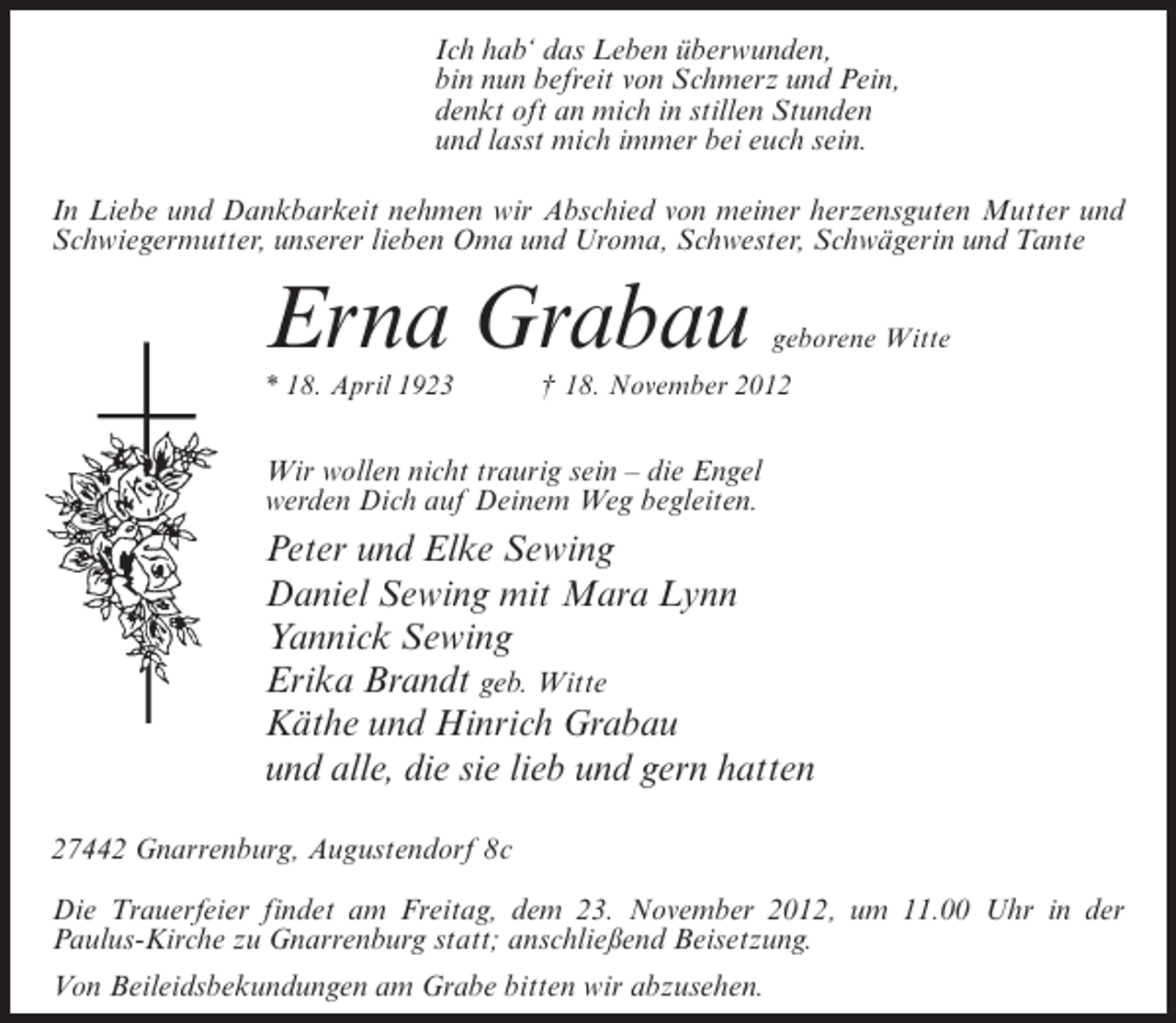 <p>Ich hab‘ das Leben überwunden,<br />bin nun befreit von Schmerz und Pein,<br />denkt oft an mich in stillen Stunden<br />und lasst mich immer bei euch sein.<br />In Liebe und Dankbarkeit nehmen wir Abschied von meiner herzensguten Mutter und<br />Schwiegermutter, unserer lieben Oma und Uroma, Schwester, Schwägerin und Tante</p><p>Erna Grabau<br />* 18. April 1923</p><p>geborene Witte</p><p>† 18. November 2012</p><p>Wir wollen nicht traurig sein – die Engel<br />werden Dich auf Deinem Weg begleiten.</p><p>Peter und Elke Sewing<br />Daniel Sewing mit Mara Lynn<br />Yannick Sewing<br />Erika Brandt geb. Witte<br />Käthe und Hinrich Grabau<br />und alle, die sie lieb und gern hatten<br />27442 Gnarrenburg, Augustendorf 8c<br />Die Trauerfeier findet am Freitag, dem 23. November 2012, um 11.00 Uhr in der<br />Paulus-Kirche zu Gnarrenburg statt; anschließend Beisetzung.<br />Von Beileidsbekundungen am Grabe bitten wir abzusehen.</p>