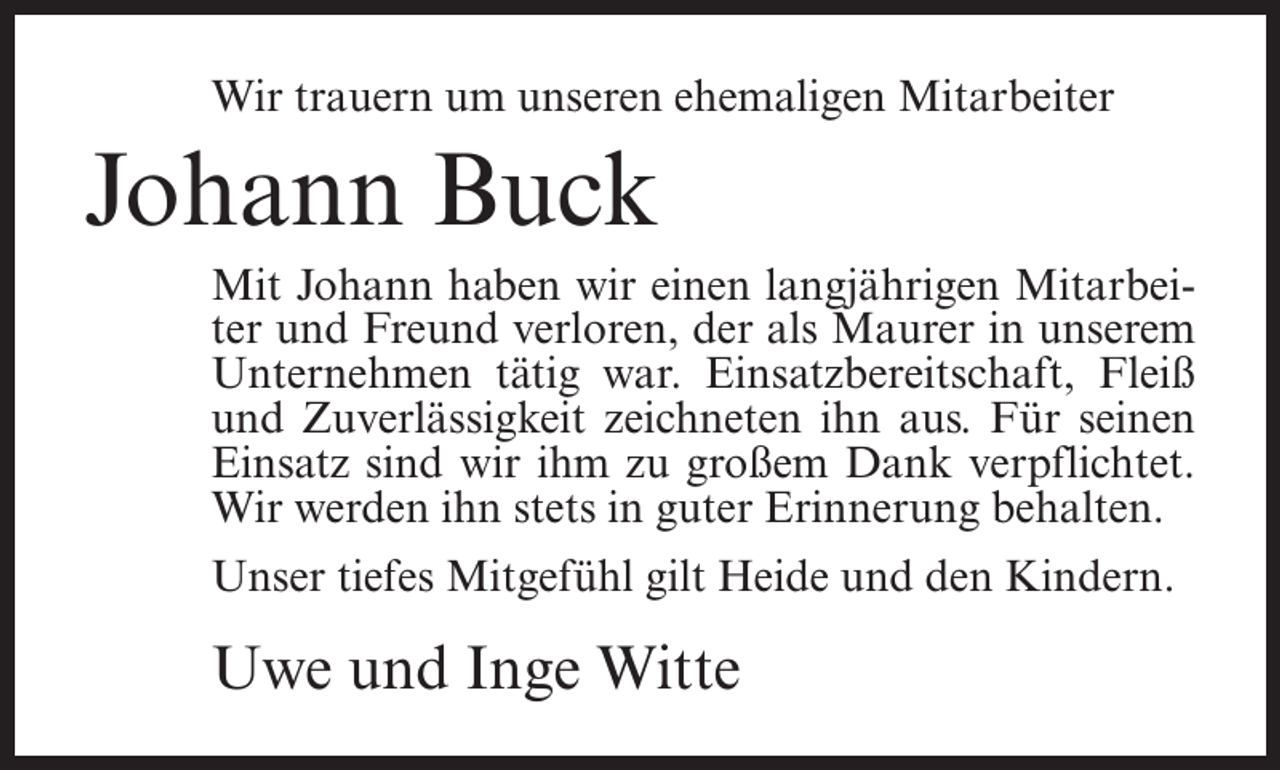 <p>Wir trauern um unseren ehemaligen Mitarbeiter</p><p>Johann Buck<br />Mit Johann haben wir einen langjährigen Mitarbeiter und Freund verloren, der als Maurer in unserem<br />Unternehmen tätig war. Einsatzbereitschaft, Fleiß<br />und Zuverlässigkeit zeichneten ihn aus. Für seinen<br />Einsatz sind wir ihm zu großem Dank verpflichtet.<br />Wir werden ihn stets in guter Erinnerung behalten.<br />Unser tiefes Mitgefühl gilt Heide und den Kindern.</p><p>Uwe und Inge Witte</p>