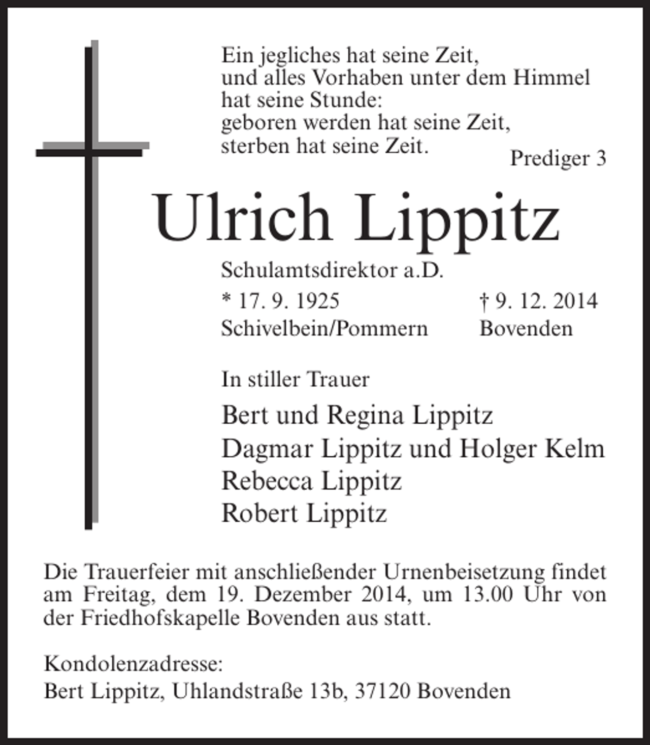 <p>Ein jegliches hat seine Zeit,<br />und alles Vorhaben unter dem Himmel<br />hat seine Stunde:<br />geboren werden hat seine Zeit,<br />sterben hat seine Zeit.<br />Prediger 3</p><p>Ulrich Lippitz<br />Schulamtsdirektor a.D.<br />* 17. 9. 1925<br />Schivelbein/Pommern</p><p>† 9. 12. 2014<br />Bovenden</p><p>In stiller Trauer</p><p>Bert und Regina Lippitz<br />Dagmar Lippitz und Holger Kelm<br />Rebecca Lippitz<br />Robert Lippitz<br />Die Trauerfeier mit anschließender Urnenbeisetzung findet<br />am Freitag, dem 19. Dezember 2014, um 13.00 Uhr von<br />der Friedhofskapelle Bovenden aus statt.<br />Kondolenzadresse:<br />Bert Lippitz, Uhlandstraße 13b, 37120 Bovenden</p>