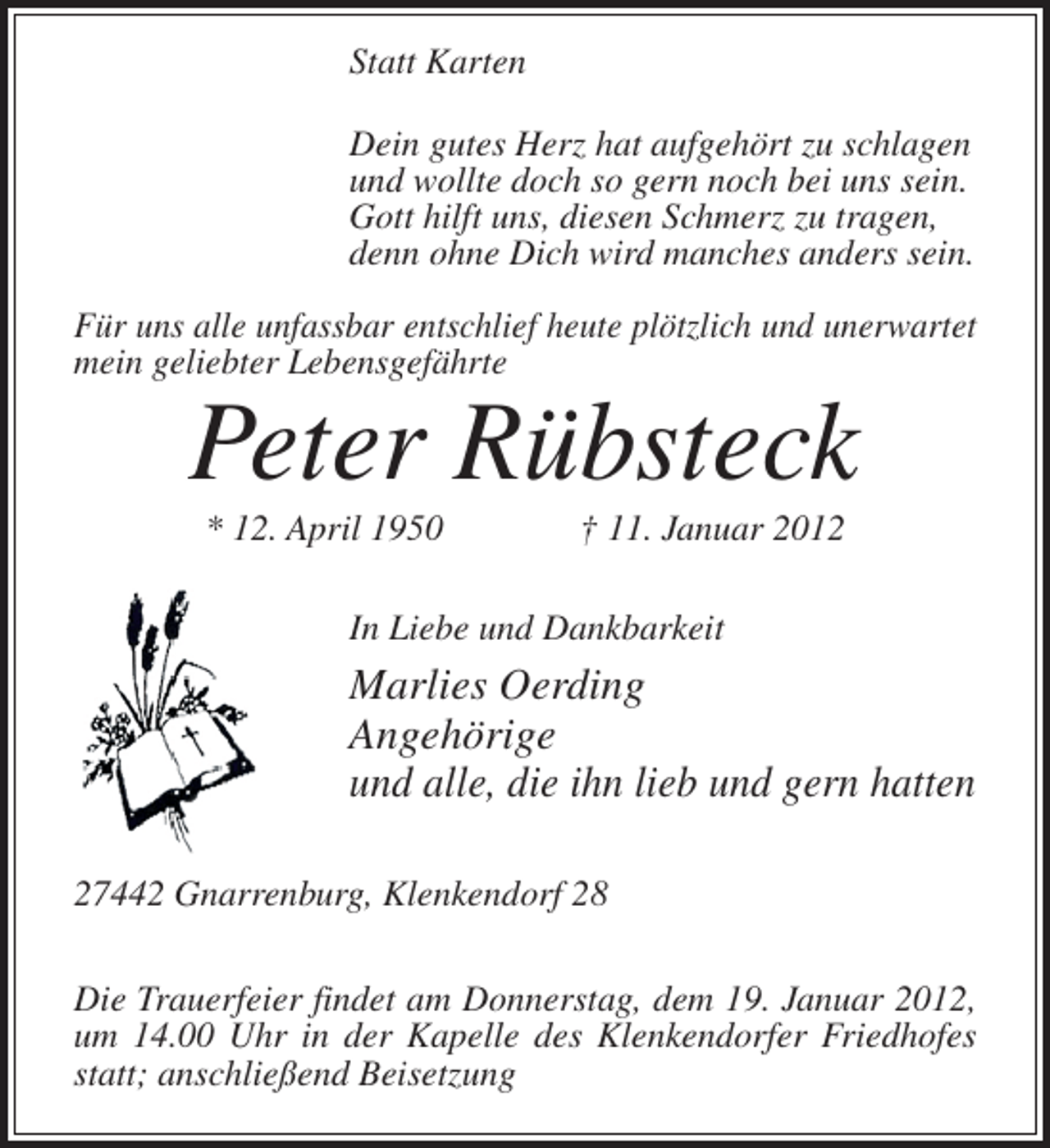 <p>Statt Karten<br />Dein gutes Herz hat aufgehört zu schlagen<br />und wollte doch so gern noch bei uns sein.<br />Gott hilft uns, diesen Schmerz zu tragen,<br />denn ohne Dich wird manches anders sein.<br />Für uns alle unfassbar entschlief heute plötzlich und unerwartet<br />mein geliebter Lebensgefährte</p>
<p>Peter Rübsteck<br />* 12. April 1950</p>
<p>† 11. Januar 2012</p>
<p>In Liebe und Dankbarkeit</p>
<p>Marlies Oerding<br />Angehörige<br />und alle, die ihn lieb und gern hatten<br />27442 Gnarrenburg, Klenkendorf 28<br />Die Trauerfeier findet am Donnerstag, dem 19. Januar 2012,<br />um 14.00 Uhr in der Kapelle des Klenkendorfer Friedhofes<br />statt; anschließend Beisetzung</p>