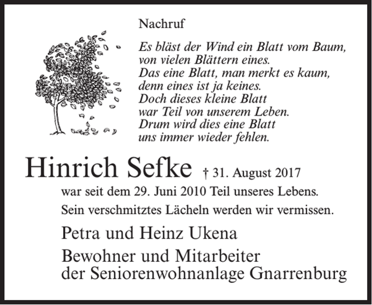 <p>Nachruf<br />Es bläst der Wind ein Blatt vom Baum,<br />von vielen Blättern eines.<br />Das eine Blatt, man merkt es kaum,<br />denn eines ist ja keines.<br />Doch dieses kleine Blatt<br />war Teil von unserem Leben.<br />Drum wird dies eine Blatt<br />uns immer wieder fehlen.</p><p>Hinrich Sefke</p><p>† 31. August 2017<br />war seit dem 29. Juni 2010 Teil unseres Lebens.<br />Sein verschmitztes Lächeln werden wir vermissen.</p><p>Petra und Heinz Ukena<br />Bewohner und Mitarbeiter<br />der Seniorenwohnanlage Gnarrenburg</p>