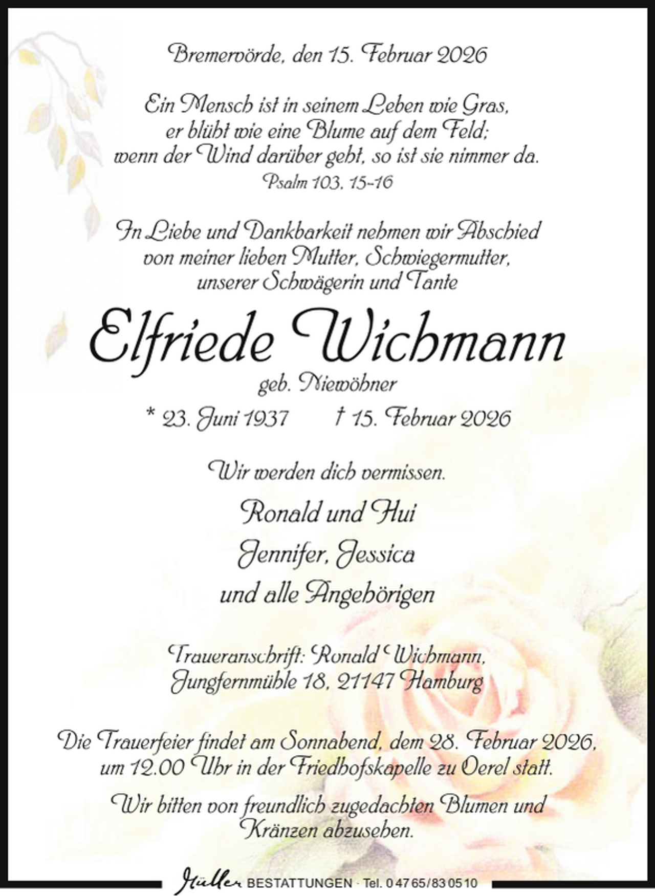<p>Bremervörde, den 15. Februar 2026<br />Ein Mensch ist in seinem Leben wie Gras,<br />er blüht wie eine Blume auf dem Feld;<br />wenn der Wind darüber geht, so ist sie nimmer da.<br />Psalm 103, 15-16</p><p>In Liebe und Dankbarkeit nehmen wir Abschied<br />von meiner lieben Mutter, Schwiegermutter,<br />unserer Schwägerin und Tante</p><p>Elfriede Wichmann<br />geb. Niewöhner<br />* 23. Juni 1937<br />† 15. Februar 2026<br />Wir werden dich vermissen.</p><p>Ronald und Hui<br />Jennifer, Jessica<br />und alle Angehörigen<br />Traueranschrift: Ronald Wichmann,<br />Jungfernmühle 18, 21147 Hamburg<br />Die Trauerfeier findet am Sonnabend, dem 28. Februar 2026,<br />um 12.00 Uhr in der Friedhofskapelle zu Oerel statt.<br />Wir bitten von freundlich zugedachten Blumen und<br />Kränzen abzusehen.<br />BESTATTUNGEN ∙ Tel. 0 47 65 /83 05 10</p>