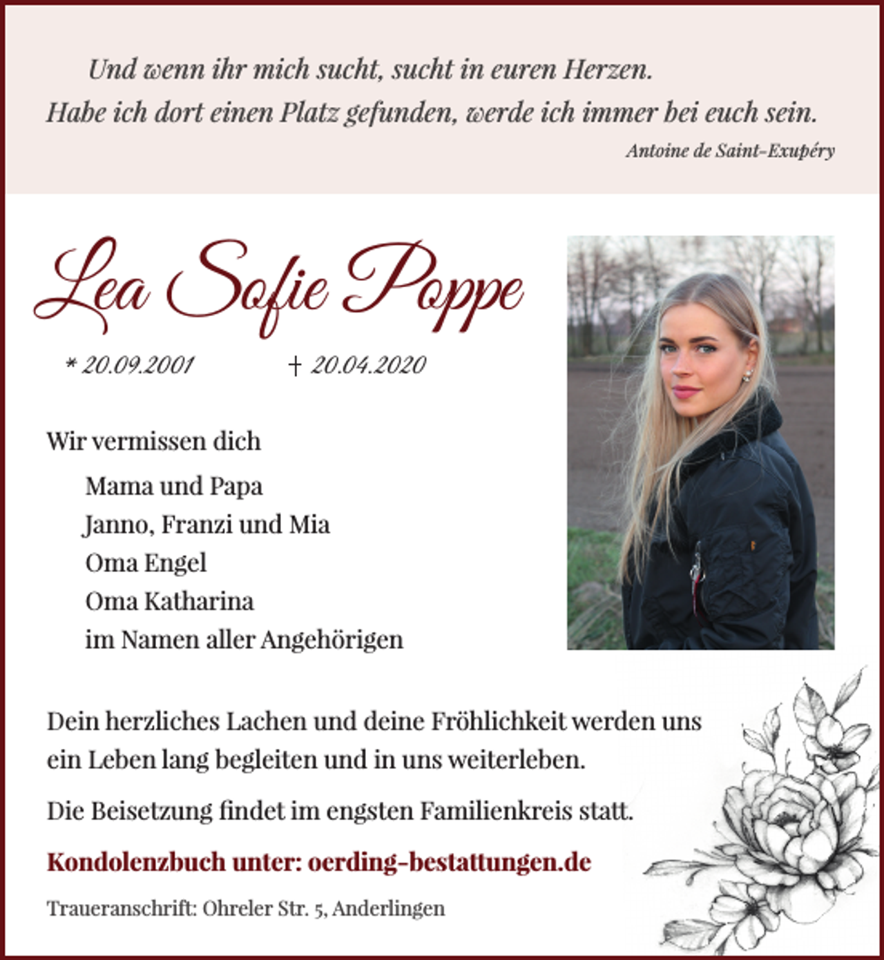 <p>Und wenn ihr mich sucht, sucht in euren Herzen.<br />Habe ich dort einen Platz gefunden, werde ich immer bei euch sein.<br />Antoine de Saint-Exupéry</p><p>Lea Sofie Poppe<br />* 20.09.2001</p><p>20.04.2020</p><p>Wir vermissen dich<br />Mama und Papa<br />Janno, Franzi und Mia<br />Oma Engel<br />Oma Katharina<br />im Namen aller Angehörigen<br />Dein herzliches Lachen und deine Fröhlichkeit werden uns<br />ein Leben lang begleiten und in uns weiterleben.<br />Die Beisetzung findet im engsten Familienkreis statt.<br />Kondolenzbuch unter: oerding-bestattungen.de<br />Traueranschrift: Ohreler Str. 5, Anderlingen</p>