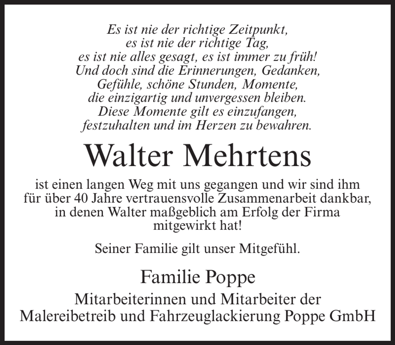 <p>Es ist nie der richtige Zeitpunkt,<br />es ist nie der richtige Tag,<br />es ist nie alles gesagt, es ist immer zu früh!<br />Und doch sind die Erinnerungen, Gedanken,<br />Gefühle, schöne Stunden, Momente,<br />die einzigartig und unvergessen bleiben.<br />Diese Momente gilt es einzufangen,<br />festzuhalten und im Herzen zu bewahren.</p><p>Walter Mehrtens<br />ist einen langen Weg mit uns gegangen und wir sind ihm<br />für über 40 Jahre vertrauensvolle Zusammenarbeit dankbar,<br />in denen Walter maßgeblich am Erfolg der Firma<br />mitgewirkt hat!<br />Seiner Familie gilt unser Mitgefühl.</p><p>Familie Poppe<br />Mitarbeiterinnen und Mitarbeiter der<br />Malereibetreib und Fahrzeuglackierung Poppe GmbH</p>