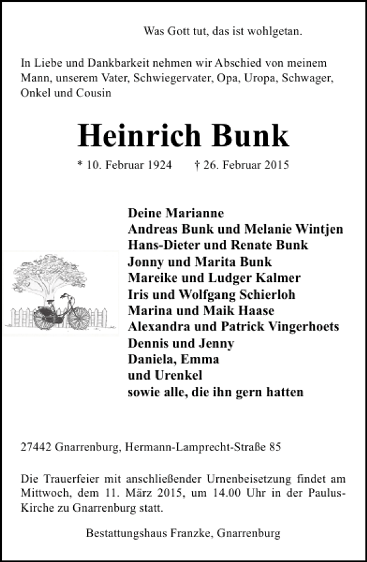 <p>Was Gott tut, das ist wohlgetan.<br />In Liebe und Dankbarkeit nehmen wir Abschied von meinem<br />Mann, unserem Vater, Schwiegervater, Opa, Uropa, Schwager,<br />Onkel und Cousin</p><p>Heinrich Bunk</p><p>* 10. Februar 1924</p><p>† 26. Februar 2015</p><p>Deine Marianne<br />Andreas Bunk und Melanie Wintjen<br />Hans-Dieter und Renate Bunk<br />Jonny und Marita Bunk<br />Mareike und Ludger Kalmer<br />Iris und Wolfgang Schierloh<br />Marina und Maik Haase<br />Alexandra und Patrick Vingerhoets<br />Dennis und Jenny<br />Daniela, Emma<br />und Urenkel<br />sowie alle, die ihn gern hatten</p><p>27442 Gnarrenburg, Hermann-Lamprecht-Straße 85<br />Die Trauerfeier mit anschließender Urnenbeisetzung findet am<br />Mittwoch, dem 11. März 2015, um 14.00 Uhr in der PaulusKirche zu Gnarrenburg statt.<br />Bestattungshaus Franzke, Gnarrenburg</p>