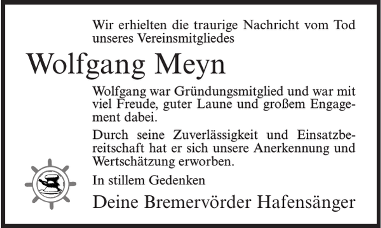 <p>Wir erhielten die traurige Nachricht vom Tod<br />unseres Vereinsmitgliedes</p><p>Wolfgang Meyn<br />Wolfgang war Gründungsmitglied und war mit<br />viel Freude, guter Laune und großem Engagement dabei.<br />Durch seine Zuverlässigkeit und Einsatzbereitschaft hat er sich unsere Anerkennung und<br />Wertschätzung erworben.<br />In stillem Gedenken</p><p>Deine Bremervörder Hafensänger</p>