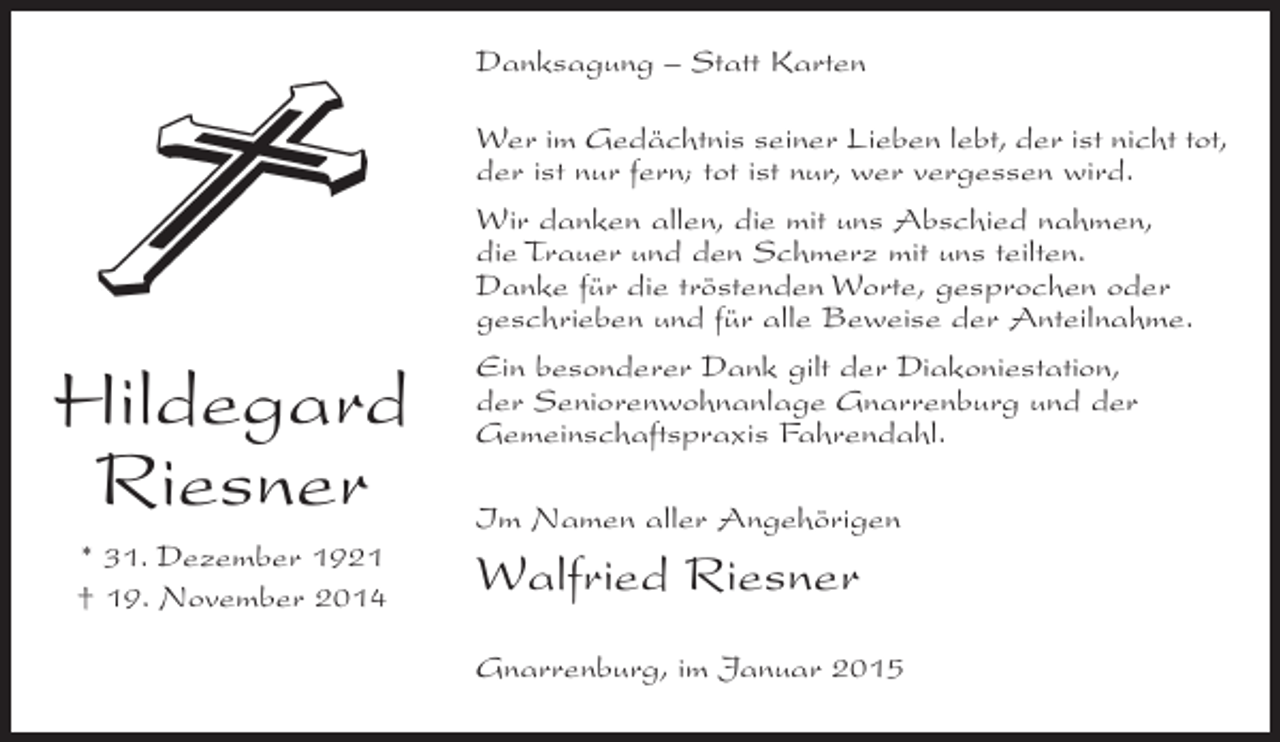 <p>Danksagung – Statt Karten</p><p>Hildegard<br />Riesner<br />* 31. Dezember 1921<br />† 19. November 2014</p><p>Wer im Gedächtnis seiner Lieben lebt, der ist nicht tot,<br />der ist nur fern; tot ist nur, wer vergessen wird.<br />Wir danken allen, die mit uns Abschied nahmen,<br />die Trauer und den Schmerz mit uns teilten.<br />Danke für die tröstenden Worte, gesprochen oder<br />geschrieben und für alle Beweise der Anteilnahme.<br />Ein besonderer Dank gilt der Diakoniestation,<br />der Seniorenwohnanlage Gnarrenburg und der<br />Gemeinschaftspraxis Fahrendahl.<br />Im Namen aller Angehörigen</p><p>Walfried Riesner<br />Gnarrenburg, im Januar 2015</p>