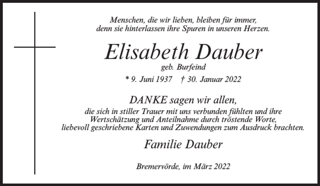 <p>Menschen, die wir lieben, bleiben für immer,<br />denn sie hinterlassen ihre Spuren in unseren Herzen.</p><p>Elisabeth Dauber<br />geb. Burfeind</p><p>* 9. Juni 1937</p><p>† 30. Januar 2022</p><p>DANKE sagen wir allen,<br />die sich in stiller Trauer mit uns verbunden fühlten und ihre<br />Wertschätzung und Anteilnahme durch tröstende Worte,<br />liebevoll geschriebene Karten und Zuwendungen zum Ausdruck brachten.</p><p>Familie Dauber<br />Bremervörde, im März 2022</p>