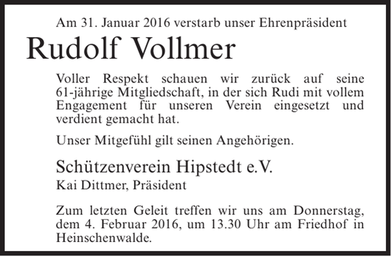 <p>Am 31. Januar 2016 verstarb unser Ehrenpräsident</p><p>Rudolf Vollmer</p><p>Voller Respekt schauen wir zurück auf seine<br />61-jährige Mitgliedschaft, in der sich Rudi mit vollem<br />Engagement für unseren Verein eingesetzt und<br />verdient gemacht hat.<br />Unser Mitgefühl gilt seinen Angehörigen.</p><p>Schützenverein Hipstedt e.V.<br />Kai Dittmer, Präsident</p><p>Zum letzten Geleit treffen wir uns am Donnerstag,<br />dem 4. Februar 2016, um 13.30 Uhr am Friedhof in<br />Heinschenwalde.</p>