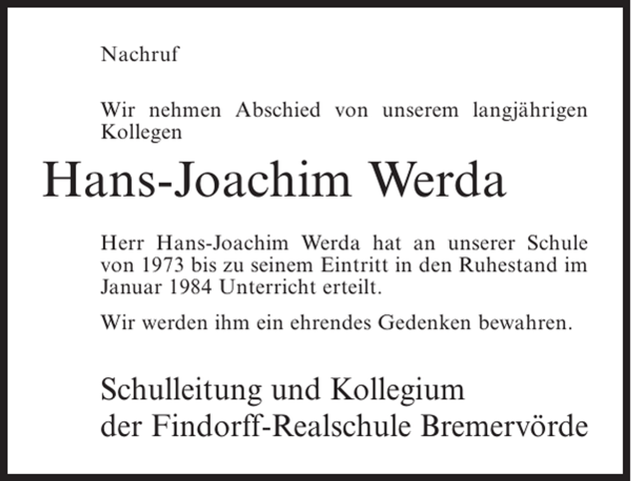 <p>Nachruf<br />Wir nehmen Abschied von unserem langjährigen<br />Kollegen</p><p>Hans-Joachim Werda<br />Herr Hans-Joachim Werda hat an unserer Schule<br />von 1973 bis zu seinem Eintritt in den Ruhestand im<br />Januar 1984 Unterricht erteilt.<br />Wir werden ihm ein ehrendes Gedenken bewahren.</p><p>Schulleitung und Kollegium<br />der Findorff-Realschule Bremervörde</p>