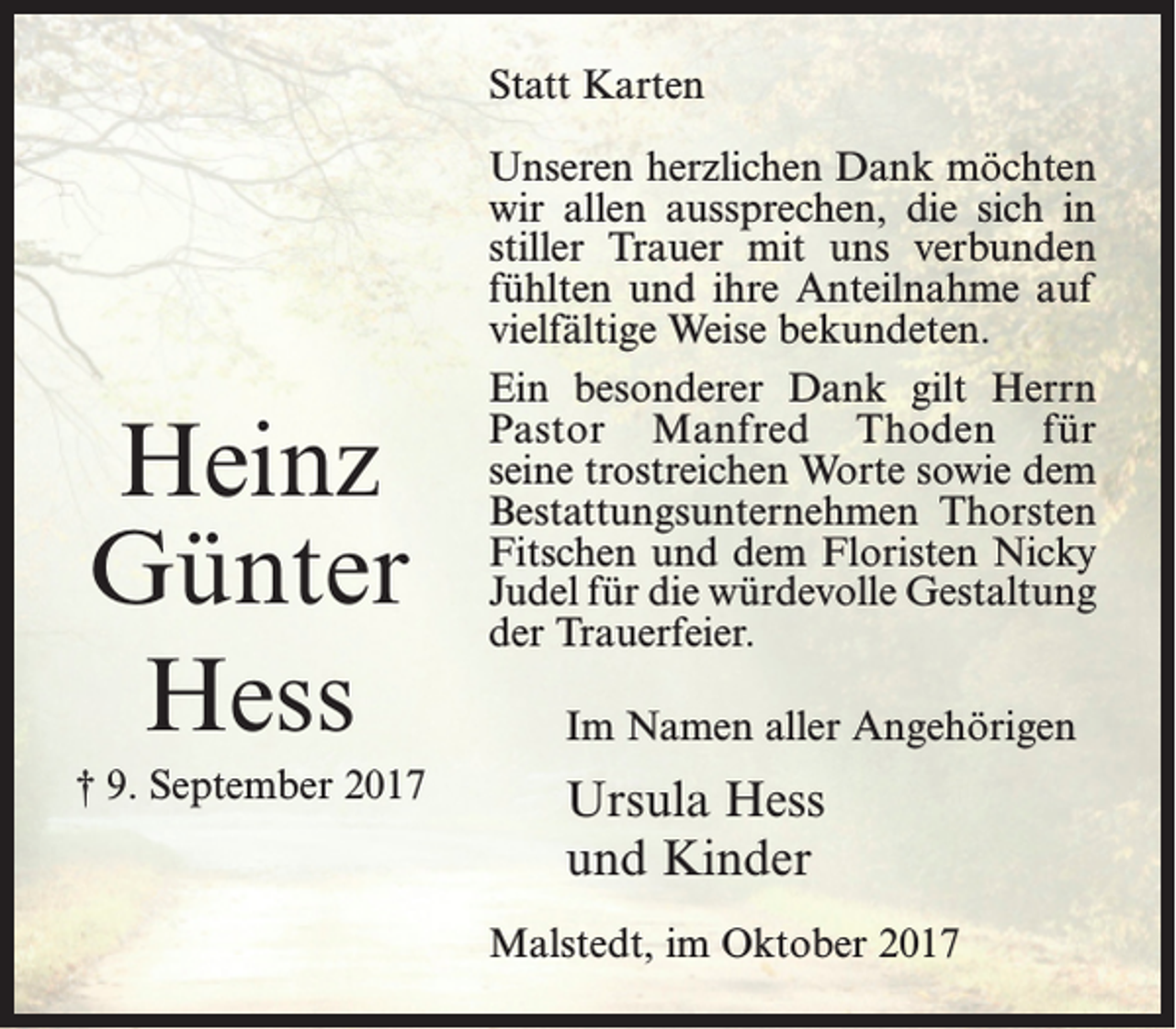 <p>Statt Karten</p><p>Heinz<br />Günter<br />Hess<br />† 9. September 2017</p><p>Unseren herzlichen Dank möchten<br />wir allen aussprechen, die sich in<br />stiller Trauer mit uns verbunden<br />fühlten und ihre Anteilnahme auf<br />vielfältige Weise bekundeten.<br />Ein besonderer Dank gilt Herrn<br />Pastor Manfred Thoden für<br />seine trostreichen Worte sowie dem<br />Bestattungsunternehmen Thorsten<br />Fitschen und dem Floristen Nicky<br />Judel für die würdevolle Gestaltung<br />der Trauerfeier.<br />Im Namen aller Angehörigen</p><p>Ursula Hess<br />und Kinder<br />Malstedt, im Oktober 2017</p>