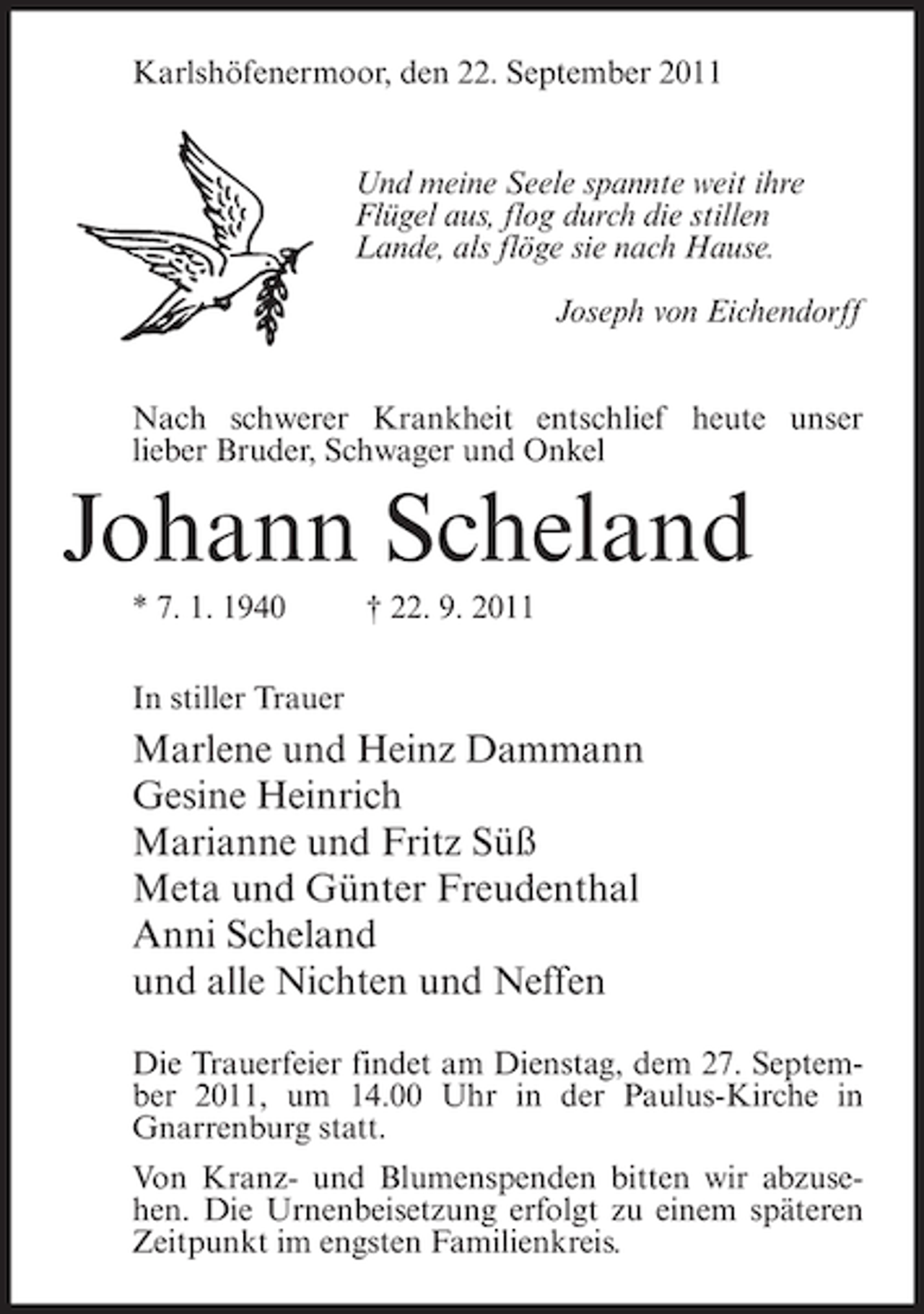 <p>Karlshöfenermoor, den 22. September 2011<br />Und meine Seele spannte weit ihre<br />Flügel aus, flog durch die stillen<br />Lande, als flöge sie nach Hause.<br />Joseph von Eichendorff<br />Nach schwerer Krankheit entschlief heute unser<br />lieber Bruder, Schwager und Onkel</p><p>Johann Scheland<br />* 7. 1. 1940</p><p>† 22. 9. 2011</p><p>In stiller Trauer</p><p>Marlene und Heinz Dammann<br />Gesine Heinrich<br />Marianne und Fritz Süß<br />Meta und Günter Freudenthal<br />Anni Scheland<br />und alle Nichten und Neffen<br />Die Trauerfeier findet am Dienstag, dem 27. September 2011, um 14.00 Uhr in der Paulus-Kirche in<br />Gnarrenburg statt.<br />Von Kranz- und Blumenspenden bitten wir abzusehen. Die Urnenbeisetzung erfolgt zu einem späteren<br />Zeitpunkt im engsten Familienkreis.</p>