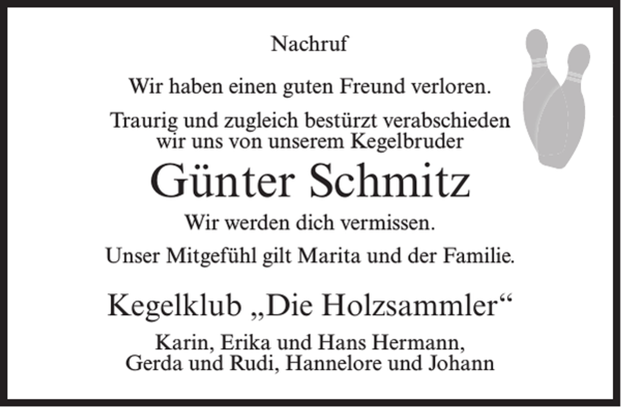<p>Nachruf<br />Wir haben einen guten Freund verloren.<br />Traurig und zugleich bestürzt verabschieden<br />wir uns von unserem Kegelbruder</p><p>Günter Schmitz<br />Wir werden dich vermissen.</p><p>Unser Mitgefühl gilt Marita und der Familie.</p><p>Kegelklub „Die Holzsammler“<br />Karin, Erika und Hans Hermann,<br />Gerda und Rudi, Hannelore und Johann</p>