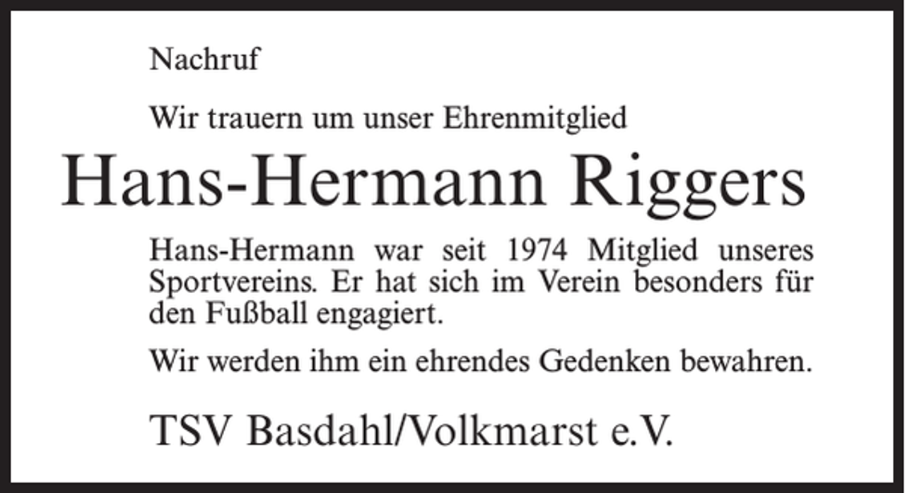 <p>Nachruf<br />Wir trauern um unser Ehrenmitglied</p><p>Hans-Hermann Riggers<br />Hans-Hermann war seit 1974 Mitglied unseres<br />Sportvereins. Er hat sich im Verein besonders für<br />den Fußball engagiert.<br />Wir werden ihm ein ehrendes Gedenken bewahren.</p><p>TSV Basdahl/Volkmarst e.V.</p>